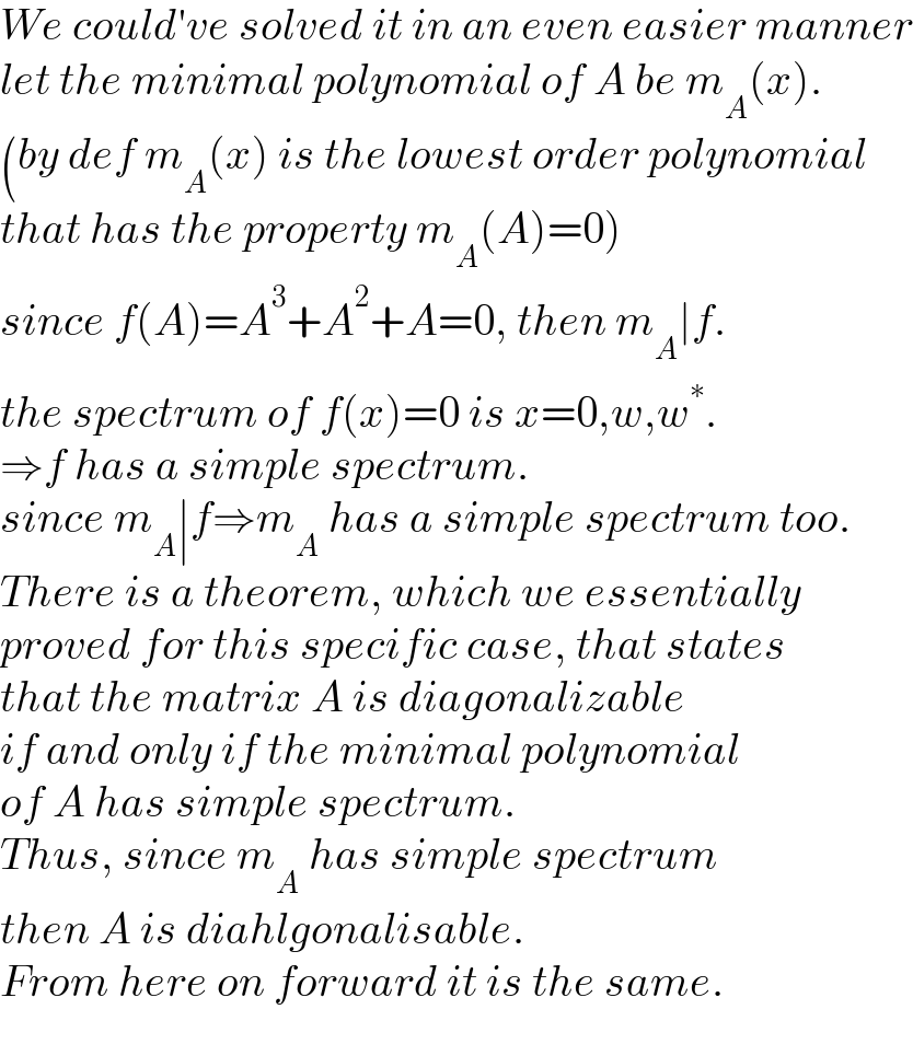 We could′ve solved it in an even easier manner  let the minimal polynomial of A be m_A (x).  (by def m_A (x) is the lowest order polynomial  that has the property m_A (A)=0)  since f(A)=A^3 +A^2 +A=0, then m_A ∣f.  the spectrum of f(x)=0 is x=0,w,w^∗ .  ⇒f has a simple spectrum.  since m_A ∣f⇒m_A  has a simple spectrum too.  There is a theorem, which we essentially  proved for this specific case, that states  that the matrix A is diagonalizable  if and only if the minimal polynomial  of A has simple spectrum.  Thus, since m_A  has simple spectrum  then A is diahlgonalisable.  From here on forward it is the same.  
