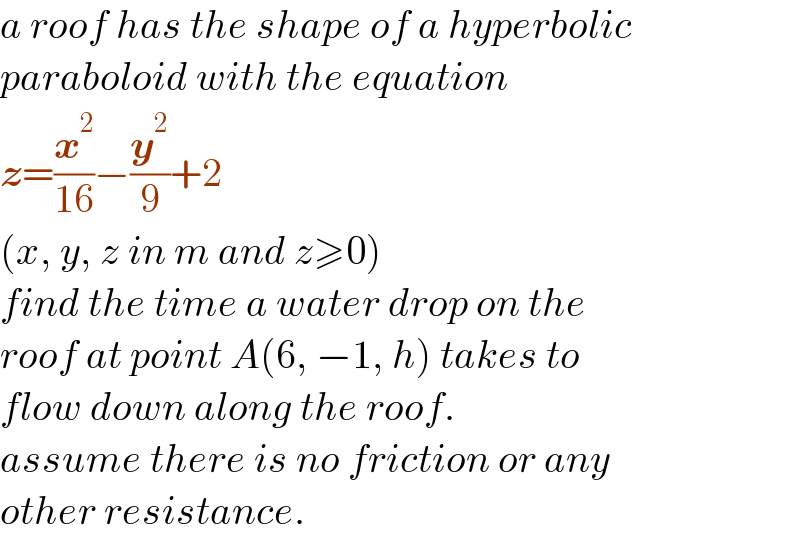 a roof has the shape of a hyperbolic  paraboloid with the equation  z=(x^2 /(16))−(y^2 /9)+2  (x, y, z in m and z≥0)  find the time a water drop on the  roof at point A(6, −1, h) takes to   flow down along the roof.  assume there is no friction or any  other resistance.  