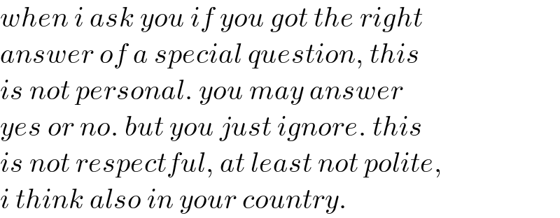 when i ask you if you got the right  answer of a special question, this  is not personal. you may answer  yes or no. but you just ignore. this  is not respectful, at least not polite,  i think also in your country.  