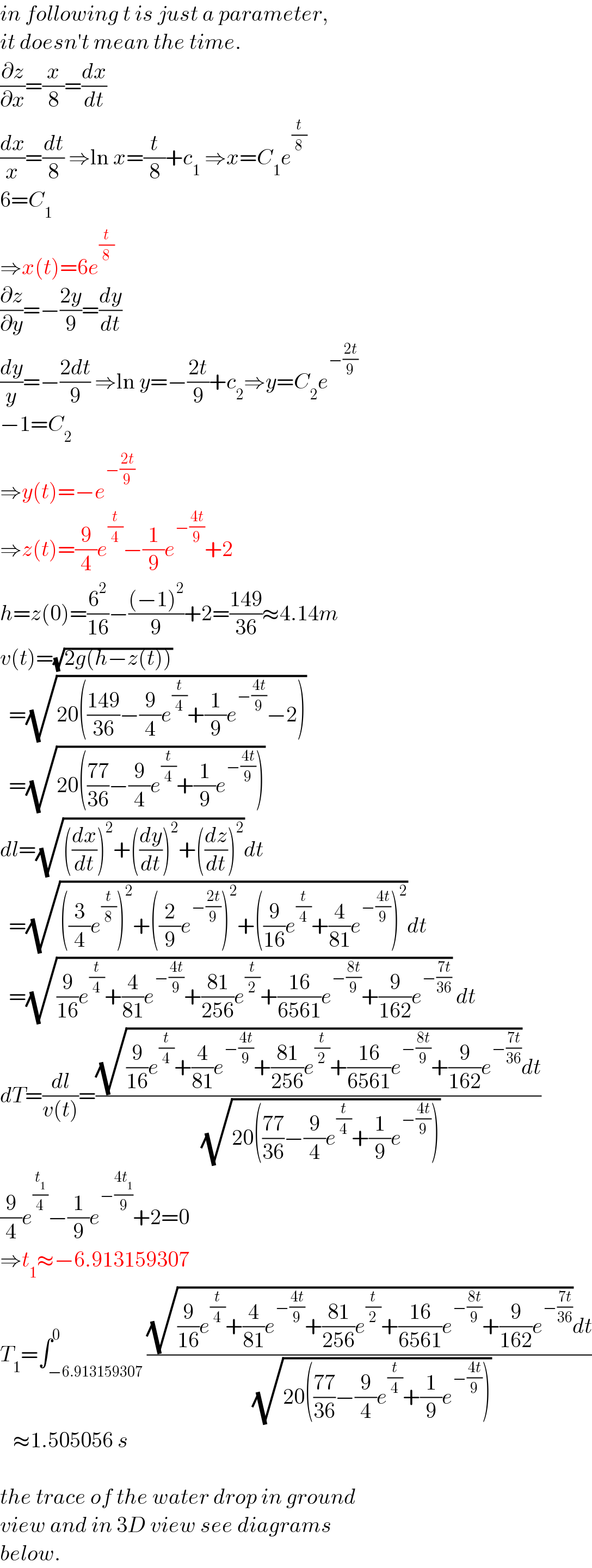 in following t is just a parameter,   it doesn′t mean the time.  (∂z/∂x)=(x/8)=(dx/dt)  (dx/x)=(dt/8) ⇒ln x=(t/8)+c_1  ⇒x=C_1 e^(t/8)   6=C_1   ⇒x(t)=6e^(t/8)   (∂z/∂y)=−((2y)/9)=(dy/dt)  (dy/y)=−((2dt)/9) ⇒ln y=−((2t)/9)+c_2 ⇒y=C_2 e^(−((2t)/9))   −1=C_2   ⇒y(t)=−e^(−((2t)/9))   ⇒z(t)=(9/4)e^(t/4) −(1/9)e^(−((4t)/9)) +2  h=z(0)=(6^2 /(16))−(((−1)^2 )/9)+2=((149)/(36))≈4.14m  v(t)=(√(2g(h−z(t))))    =(√(20(((149)/(36))−(9/4)e^(t/4) +(1/9)e^(−((4t)/9)) −2)))    =(√(20(((77)/(36))−(9/4)e^(t/4) +(1/9)e^(−((4t)/9)) )))  dl=(√(((dx/dt))^2 +((dy/dt))^2 +((dz/dt))^2 ))dt    =(√(((3/4)e^(t/8) )^2 +((2/9)e^(−((2t)/9)) )^2 +((9/(16))e^(t/4) +(4/(81))e^(−((4t)/9)) )^2 ))dt    =(√((9/(16))e^(t/4) +(4/(81))e^(−((4t)/9)) +((81)/(256))e^(t/2) +((16)/(6561))e^(−((8t)/9)) +(9/(162))e^(−((7t)/(36))) )) dt  dT=(dl/(v(t)))=(((√((9/(16))e^(t/4) +(4/(81))e^(−((4t)/9)) +((81)/(256))e^(t/2) +((16)/(6561))e^(−((8t)/9)) +(9/(162))e^(−((7t)/(36))) ))dt)/( (√(20(((77)/(36))−(9/4)e^(t/4) +(1/9)e^(−((4t)/9)) )))))  (9/4)e^(t_1 /4) −(1/9)e^(−((4t_1 )/9)) +2=0  ⇒t_1 ≈−6.913159307  T_1 =∫_(−6.913159307) ^0 (((√((9/(16))e^(t/4) +(4/(81))e^(−((4t)/9)) +((81)/(256))e^(t/2) +((16)/(6561))e^(−((8t)/9)) +(9/(162))e^(−((7t)/(36))) ))dt)/( (√(20(((77)/(36))−(9/4)e^(t/4) +(1/9)e^(−((4t)/9)) )))))     ≈1.505056 s    the trace of the water drop in ground  view and in 3D view see diagrams  below.  