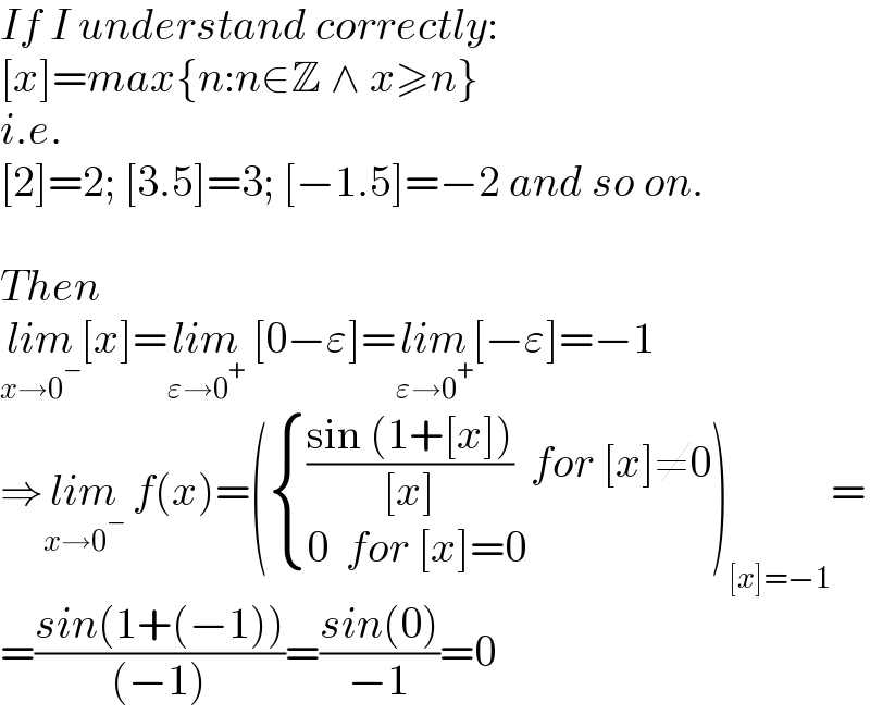 If I understand correctly:  [x]=max{n:n∈Z ∧ x≥n}  i.e.  [2]=2; [3.5]=3; [−1.5]=−2 and so on.    Then  lim_(x→0^− ) [x]=lim_(ε→0^+ )  [0−ε]=lim_(ε→0^+ ) [−ε]=−1  ⇒lim_(x→0^− )  f(x)=( { ((((sin (1+[x]))/([x]))  for [x]≠0)),((0  for [x]=0)) :})_([x]=−1) =  =((sin(1+(−1)))/((−1)))=((sin(0))/(−1))=0  