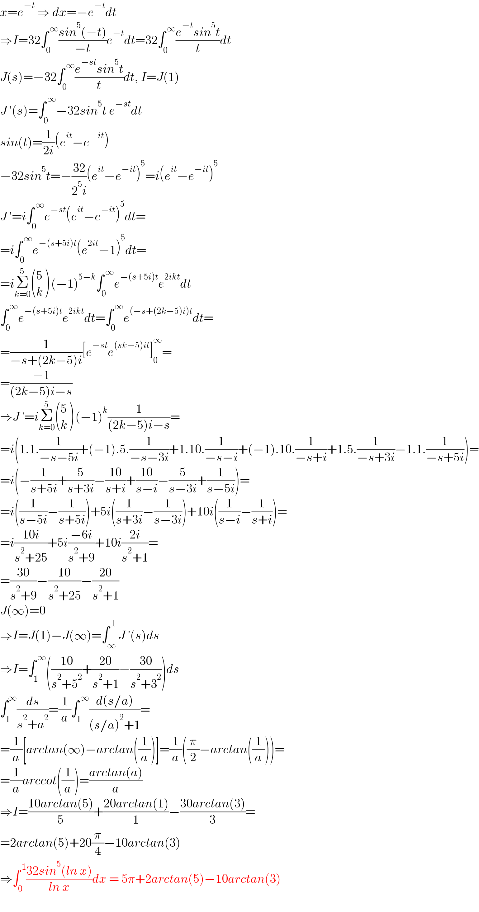 x=e^(−t)  ⇒ dx=−e^(−t) dt  ⇒I=32∫_0 ^( ∞) ((sin^5 (−t))/(−t))e^(−t) dt=32∫_0 ^( ∞) ((e^(−t) sin^5 t)/t)dt  J(s)=−32∫_0 ^( ∞) ((e^(−st) sin^5 t)/t)dt, I=J(1)  J ′(s)=∫_0 ^( ∞) −32sin^5 t e^(−st) dt  sin(t)=(1/(2i))(e^(it) −e^(−it) )  −32sin^5 t=−((32)/(2^5 i))(e^(it) −e^(−it) )^5 =i(e^(it) −e^(−it) )^5   J ′=i∫_0 ^( ∞) e^(−st) (e^(it) −e^(−it) )^5 dt=  =i∫_0 ^( ∞) e^(−(s+5i)t) (e^(2it) −1)^5 dt=  =iΣ_(k=0) ^5  ((5),(k) ) (−1)^(5−k) ∫_0 ^( ∞) e^(−(s+5i)t) e^(2ikt) dt  ∫_0 ^( ∞) e^(−(s+5i)t) e^(2ikt) dt=∫_0 ^( ∞) e^((−s+(2k−5)i)t) dt=  =(1/(−s+(2k−5)i))[e^(−st) e^((sk−5)it) ]_0 ^∞ =  =((−1)/((2k−5)i−s))  ⇒J ′=iΣ_(k=0) ^5  ((5),(k) ) (−1)^k (1/((2k−5)i−s))=  =i(1.1.(1/(−s−5i))+(−1).5.(1/(−s−3i))+1.10.(1/(−s−i))+(−1).10.(1/(−s+i))+1.5.(1/(−s+3i))−1.1.(1/(−s+5i)))=  =i(−(1/(s+5i))+(5/(s+3i))−((10)/(s+i))+((10)/(s−i))−(5/(s−3i))+(1/(s−5i)))=  =i((1/(s−5i))−(1/(s+5i)))+5i((1/(s+3i))−(1/(s−3i)))+10i((1/(s−i))−(1/(s+i)))=  =i((10i)/(s^2 +25))+5i((−6i)/(s^2 +9))+10i((2i)/(s^2 +1))=  =((30)/(s^2 +9))−((10)/(s^2 +25))−((20)/(s^2 +1))  J(∞)=0  ⇒I=J(1)−J(∞)=∫_∞ ^( 1) J ′(s)ds  ⇒I=∫_1 ^( ∞) (((10)/(s^2 +5^2 ))+((20)/(s^2 +1))−((30)/(s^2 +3^2 )))ds  ∫_1 ^∞ (ds/(s^2 +a^2 ))=(1/a)∫_1 ^( ∞) ((d(s/a))/((s/a)^2 +1))=  =(1/a)[arctan(∞)−arctan((1/a))]=(1/a)((π/2)−arctan((1/a)))=  =(1/a)arccot((1/a))=((arctan(a))/a)  ⇒I=((10arctan(5))/5)+((20arctan(1))/1)−((30arctan(3))/3)=  =2arctan(5)+20(π/4)−10arctan(3)  ⇒∫_0 ^( 1) ((32sin^5 (ln x))/(ln x))dx = 5π+2arctan(5)−10arctan(3)  