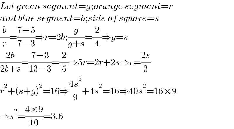 Let green segment=g;orange segment=r  and blue segment=b;side of square=s  (b/r)=((7−5)/(7−3))⇒r=2b;(g/(g+s))=(2/4)⇒g=s  ((2b)/(2b+s))=((7−3)/(13−3))=(2/5)⇒5r=2r+2s⇒r=((2s)/3)  r^2 +(s+g)^2 =16⇒((4s^2 )/9)+4s^2 =16⇒40s^2 =16×9  ⇒s^2 =((4×9)/(10))=3.6  