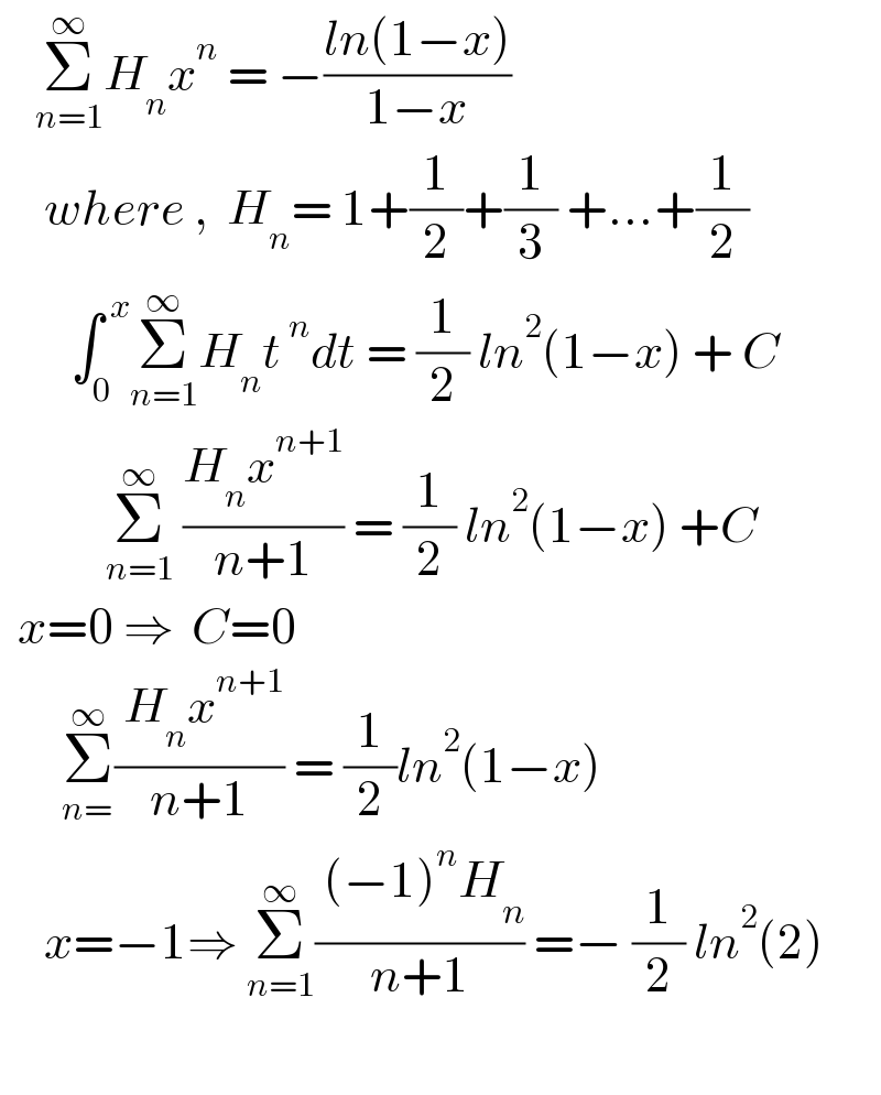     Σ_(n=1) ^∞ H_n x^n  = −((ln(1−x))/(1−x))       where ,  H_n = 1+(1/2)+(1/3) +...+(1/2)          ∫_0 ^( x) Σ_(n=1) ^∞ H_n t^( n) dt = (1/2) ln^2 (1−x) + C              Σ_(n=1) ^∞  ((H_n x^(n+1) )/(n+1)) = (1/2) ln^2 (1−x) +C    x=0 ⇒  C=0         Σ_(n=) ^∞ (( H_n x^(n+1) )/(n+1)) = (1/2)ln^2 (1−x)        x=−1⇒ Σ_(n=1) ^∞ (( (−1)^n H_n )/(n+1)) =− (1/2) ln^2 (2)    