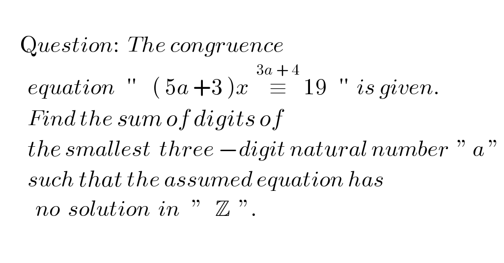        Question:  The congruence         equation   ′′    ( 5a +3 )x  ≡^(3a + 4)  19   ′′  is given.         Find the sum of digits of           the smallest  three −digit natural number  ” a ”          such that the assumed equation has            no  solution  in   ”   Z  ”.    