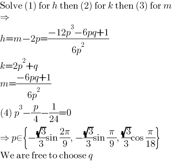 Solve (1) for h then (2) for k then (3) for m  ⇒  h=m−2p=((−12p^3 −6pq+1)/(6p^2 ))  k=2p^2 +q  m=((−6pq+1)/(6p^2 ))  (4) p^3 −(p/4)−(1/(24))=0  ⇒ p∈{−((√3)/3)sin ((2π)/9), −((√3)/3)sin (π/9), ((√3)/3)cos (π/(18))}  We are free to choose q  