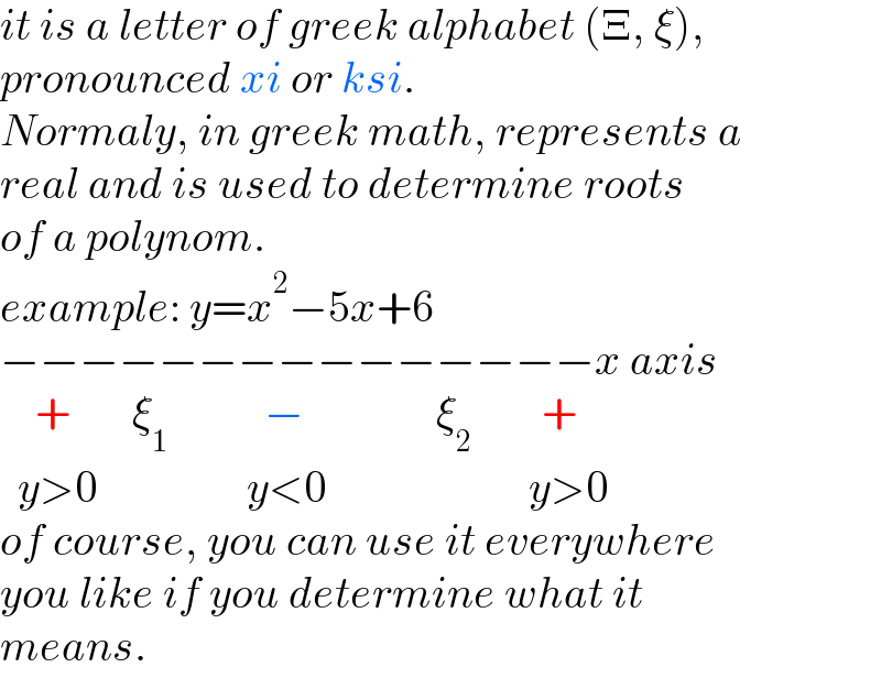 it is a letter of greek alphabet (Ξ, ξ),  pronounced xi or ksi.  Normaly, in greek math, represents a  real and is used to determine roots   of a polynom.  example: y=x^2 −5x+6  −−−−−−−−−−−−−−−x axis      +       ξ_1            −               ξ_2         +    y>0                 y<0                       y>0  of course, you can use it everywhere  you like if you determine what it  means.  