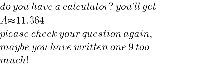 do you have a calculator? you′ll get  A≈11.364  please check your question again,  maybe you have written one 9 too   much!  