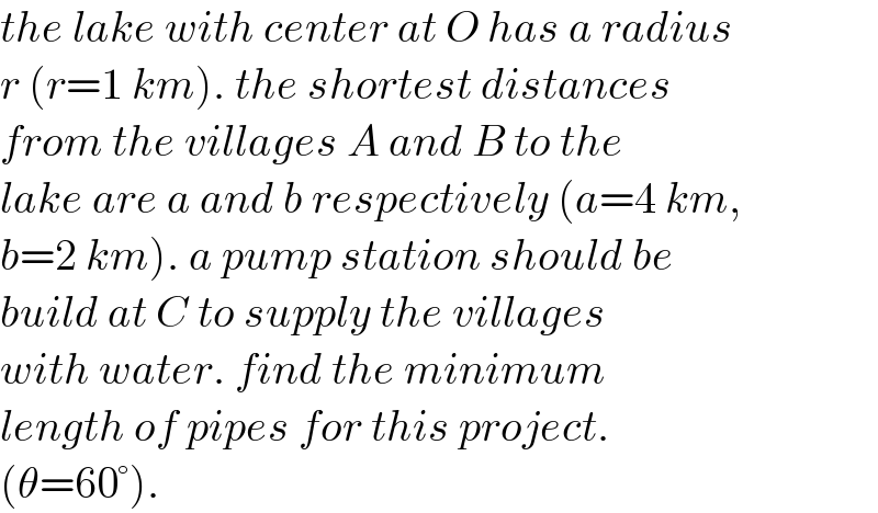 the lake with center at O has a radius  r (r=1 km). the shortest distances   from the villages A and B to the   lake are a and b respectively (a=4 km,  b=2 km). a pump station should be  build at C to supply the villages  with water. find the minimum  length of pipes for this project.  (θ=60°).  