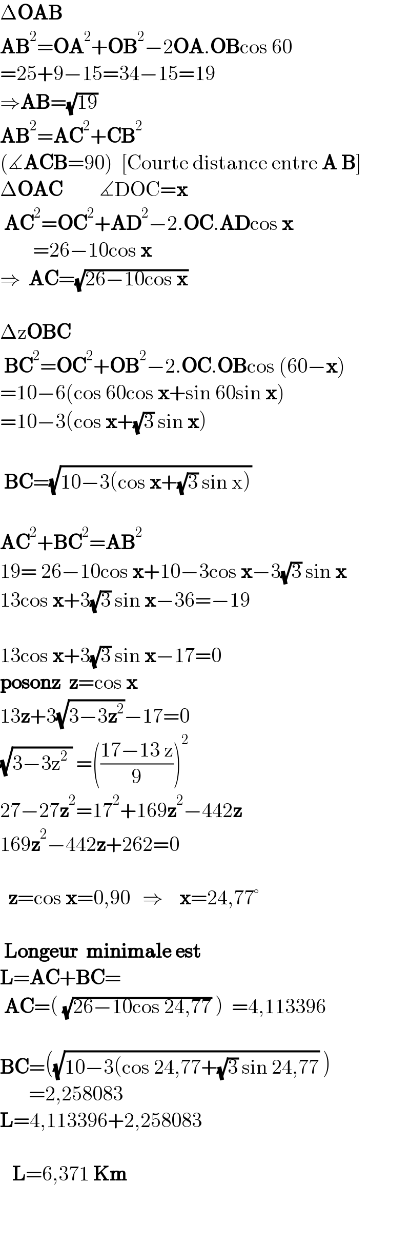 ΔOAB       AB^2 =OA^2 +OB^2 −2OA.OBcos 60  =25+9−15=34−15=19  ⇒AB=(√(19))   AB^2 =AC^2 +CB^2      (∡ACB=90)  [Courte distance entre A B]  ΔOAC         ∡DOC=x   AC^2 =OC^2 +AD^2 −2.OC.ADcos x          =26−10cos x  ⇒  AC=(√(26−10cos x))    ΔzOBC     BC^2 =OC^2 +OB^2 −2.OC.OBcos (60−x)  =10−6(cos 60cos x+sin 60sin x)  =10−3(cos x+(√3) sin x)     BC=(√(10−3(cos x+(√3) sin x)))       AC^2 +BC^2 =AB^2   19= 26−10cos x+10−3cos x−3(√3) sin x  13cos x+3(√3) sin x−36=−19    13cos x+3(√3) sin x−17=0  posonz  z=cos x  13z+3(√(3−3z^2 ))−17=0  (√(3−3z^2  )) =(((17−13 z)/9))^2   27−27z^2 =17^2 +169z^2 −442z  169z^2 −442z+262=0      z=cos x=0,90   ⇒    x=24,77°     Longeur  minimale est    L=AC+BC=   AC=( (√(26−10cos 24,77)) )  =4,113396       BC=((√(10−3(cos 24,77+(√3) sin 24,77)) )         =2,258083  L=4,113396+2,258083       L=6,371 Km        