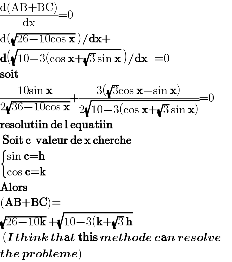 ((d(AB+BC))/dx)=0  d((√(26−10cos x)) )/dx+  d((√(10−3(cos x+(√3) sin x)) )/dx   =0  soit  ((10sin x)/(2(√(36−10cos x))))+((3((√3)cos x−sin x))/(2(√(10−3(cos x+(√3) sin x)))))=0  resolutiin de l equatiin   Soit c  valeur de x cherche   { ((sin c=h)),((cos c=k)) :}  Alors   (AB+BC)=  (√(26−10k)) +(√(10−3(k+(√3) h))   (I think that this methode can resolve  the probleme)  