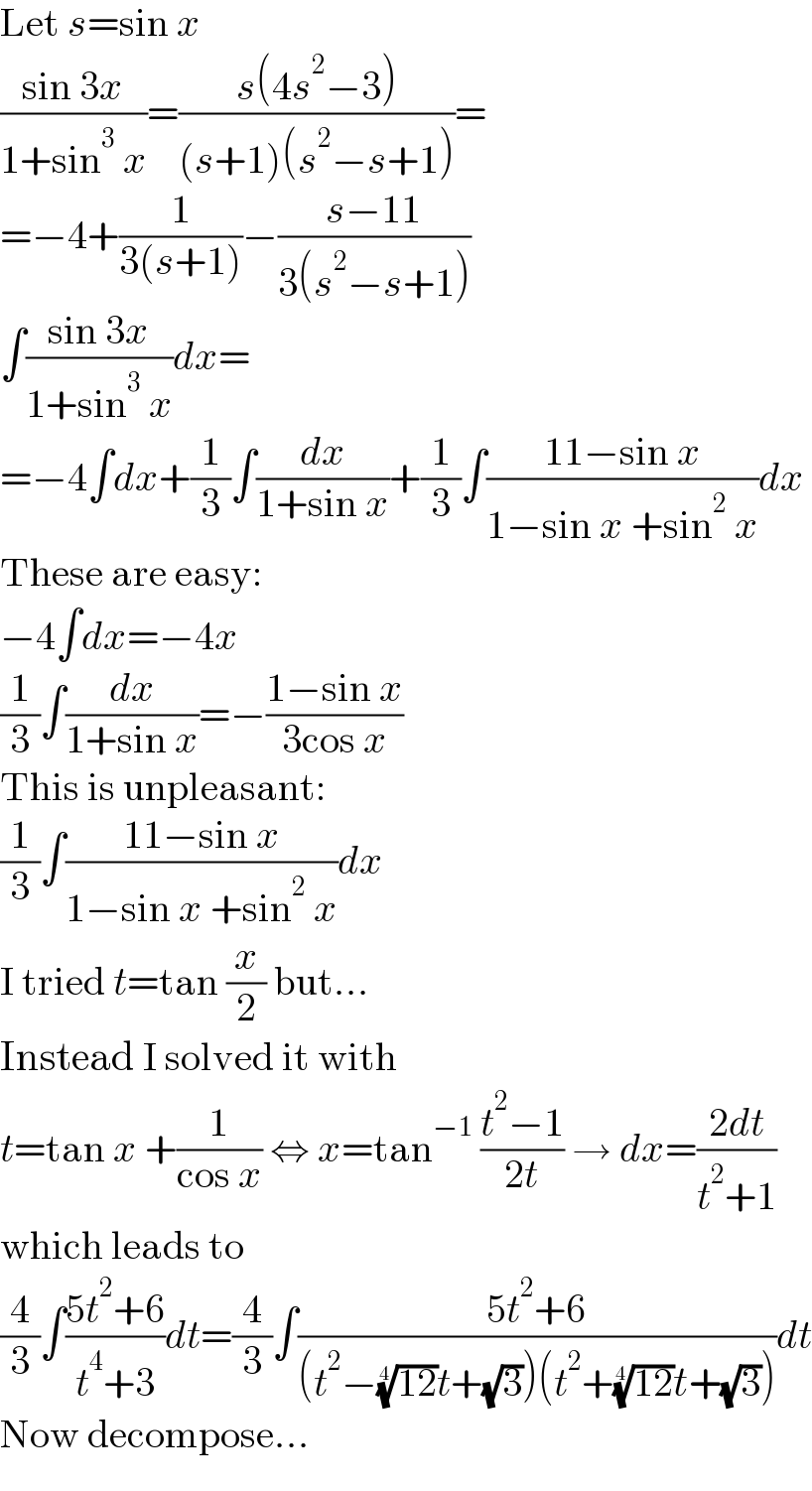 Let s=sin x  ((sin 3x)/(1+sin^3  x))=((s(4s^2 −3))/((s+1)(s^2 −s+1)))=  =−4+(1/(3(s+1)))−((s−11)/(3(s^2 −s+1)))  ∫((sin 3x)/(1+sin^3  x))dx=  =−4∫dx+(1/3)∫(dx/(1+sin x))+(1/3)∫((11−sin x)/(1−sin x +sin^2  x))dx  These are easy:  −4∫dx=−4x  (1/3)∫(dx/(1+sin x))=−((1−sin x)/(3cos x))  This is unpleasant:  (1/3)∫((11−sin x)/(1−sin x +sin^2  x))dx  I tried t=tan (x/2) but...  Instead I solved it with  t=tan x +(1/(cos x)) ⇔ x=tan^(−1)  ((t^2 −1)/(2t)) → dx=((2dt)/(t^2 +1))  which leads to  (4/3)∫((5t^2 +6)/(t^4 +3))dt=(4/3)∫((5t^2 +6)/((t^2 −((12))^(1/4) t+(√3))(t^2 +((12))^(1/4) t+(√3))))dt  Now decompose...  