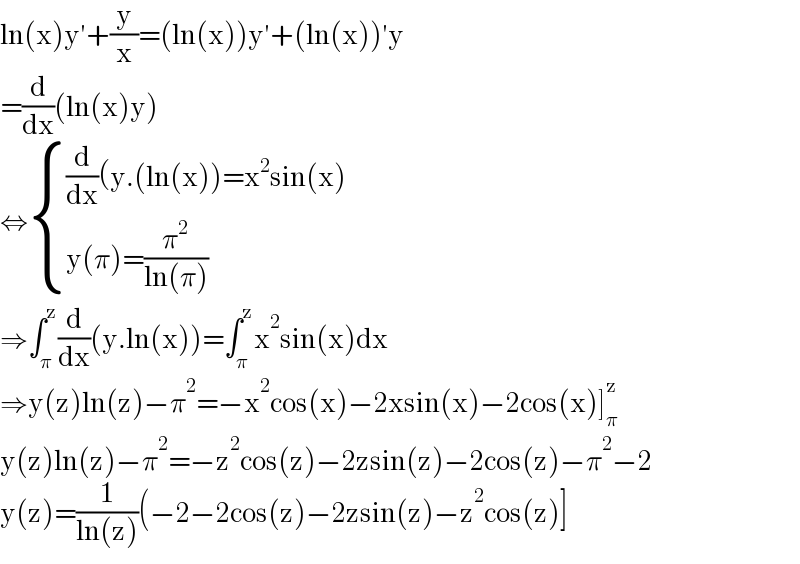 ln(x)y′+(y/x)=(ln(x))y′+(ln(x))′y  =(d/dx)(ln(x)y)  ⇔ { (((d/dx)(y.(ln(x))=x^2 sin(x))),((y(π)=(π^2 /(ln(π))))) :}  ⇒∫_π ^z (d/dx)(y.ln(x))=∫_π ^z x^2 sin(x)dx  ⇒y(z)ln(z)−π^2 =−x^2 cos(x)−2xsin(x)−2cos(x)]_π ^z   y(z)ln(z)−π^2 =−z^2 cos(z)−2zsin(z)−2cos(z)−π^2 −2  y(z)=(1/(ln(z)))(−2−2cos(z)−2zsin(z)−z^2 cos(z)]  