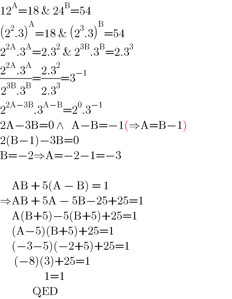 12^A =18 & 24^B =54  (2^2 .3)^A =18 & (2^3 .3)^B =54  2^(2A) .3^A =2.3^2  & 2^(3B) .3^B =2.3^3   ((2^(2A) .3^A )/(2^(3B) .3^B ))=((2.3^2 )/(2.3^3 ))=3^(−1)   2^(2A−3B) .3^(A−B) =2^0 .3^(−1)   2A−3B=0 ∧   A−B=−1(⇒A=B−1)  2(B−1)−3B=0  B=−2⇒A=−2−1=−3          AB + 5(A − B) = 1  ⇒AB + 5A − 5B−25+25=1       A(B+5)−5(B+5)+25=1       (A−5)(B+5)+25=1       (−3−5)(−2+5)+25=1        (−8)(3)+25=1                     1=1                QED  