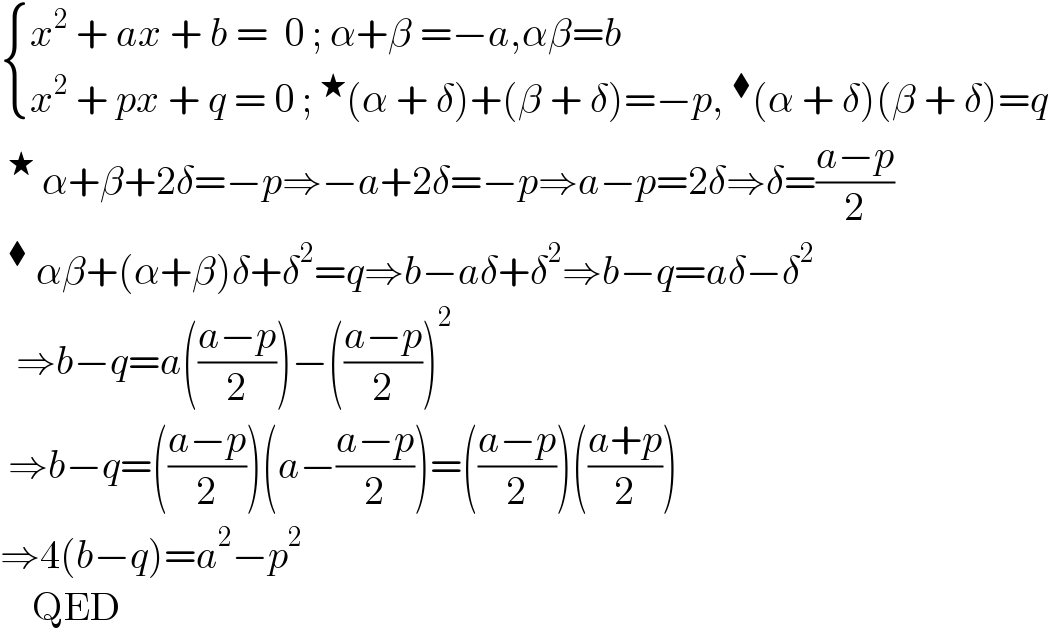  { ((x^2  + ax + b =  0 ; α+β =−a,αβ=b)),((x^2  + px + q = 0 ;^★ (α + δ)+(β + δ)=−p,^⧫ (α + δ)(β + δ)=q)) :}  ^★  α+β+2δ=−p⇒−a+2δ=−p⇒a−p=2δ⇒δ=((a−p)/2)  ^⧫  αβ+(α+β)δ+δ^2 =q⇒b−aδ+δ^2 ⇒b−q=aδ−δ^2     ⇒b−q=a(((a−p)/2))−(((a−p)/2))^2    ⇒b−q=(((a−p)/2))(a−((a−p)/2))=(((a−p)/2))(((a+p)/2))  ⇒4(b−q)=a^2 −p^2       QED  