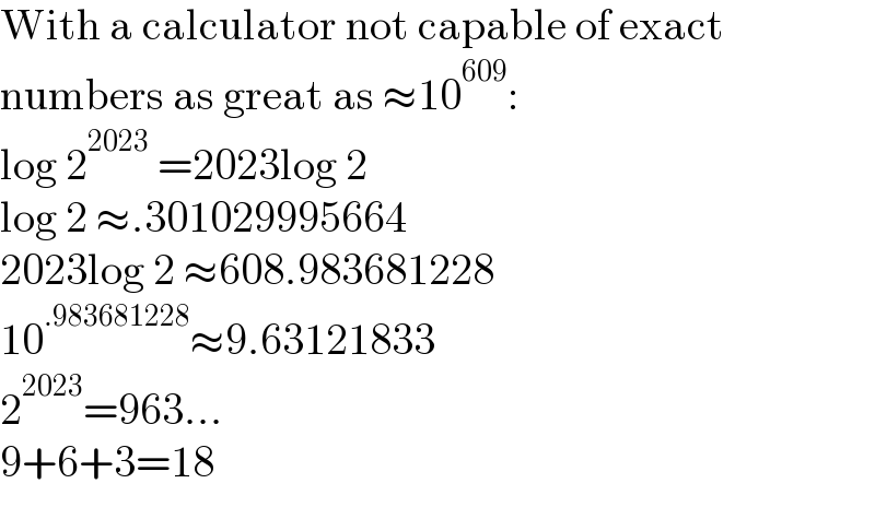 With a calculator not capable of exact  numbers as great as ≈10^(609) :  log 2^(2023)  =2023log 2  log 2 ≈.301029995664  2023log 2 ≈608.983681228  10^(.983681228) ≈9.63121833  2^(2023) =963...  9+6+3=18  