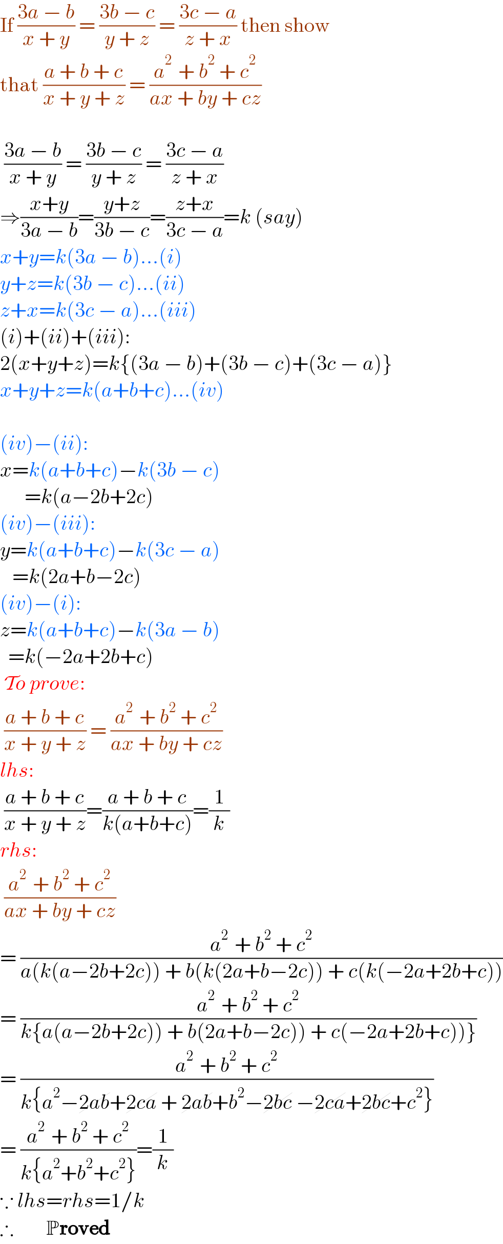 If ((3a − b)/(x + y)) = ((3b − c)/(y + z)) = ((3c − a)/(z + x)) then show  that ((a + b + c)/(x + y + z)) = ((a^(2 )  + b^2  + c^2 )/(ax + by + cz))       ((3a − b)/(x + y)) = ((3b − c)/(y + z)) = ((3c − a)/(z + x))  ⇒((x+y)/(3a − b))=((y+z)/(3b − c))=((z+x)/(3c − a))=k (say)  x+y=k(3a − b)...(i)  y+z=k(3b − c)...(ii)  z+x=k(3c − a)...(iii)  (i)+(ii)+(iii):  2(x+y+z)=k{(3a − b)+(3b − c)+(3c − a)}  x+y+z=k(a+b+c)...(iv)     (iv)−(ii):   x=k(a+b+c)−k(3b − c)        =k(a−2b+2c)  (iv)−(iii):  y=k(a+b+c)−k(3c − a)     =k(2a+b−2c)  (iv)−(i):  z=k(a+b+c)−k(3a − b)    =k(−2a+2b+c)   To prove:   ((a + b + c)/(x + y + z)) = ((a^(2 )  + b^2  + c^2 )/(ax + by + cz))  lhs:   ((a + b + c)/(x + y + z))=((a + b + c)/(k(a+b+c)))=(1/k)  rhs:   ((a^(2 )  + b^2  + c^2 )/(ax + by + cz))  = ((a^(2 )  + b^2  + c^2 )/(a(k(a−2b+2c)) + b(k(2a+b−2c)) + c(k(−2a+2b+c))))  = ((a^(2 )  + b^2  + c^2 )/(k{a(a−2b+2c)) + b(2a+b−2c)) + c(−2a+2b+c))}))  = ((a^(2 )  + b^2  + c^2 )/(k{a^2 −2ab+2ca + 2ab+b^2 −2bc −2ca+2bc+c^2 }))  = ((a^(2 )  + b^2  + c^2 )/(k{a^2 +b^2 +c^2 }))=(1/k)  ∵ lhs=rhs=1/k  ∴        Proved  