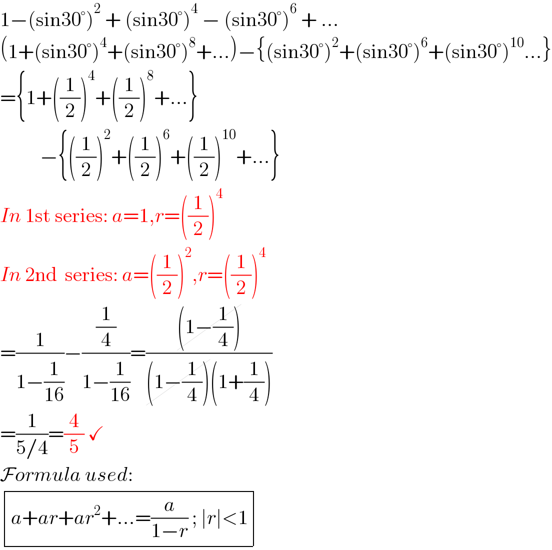 1−(sin30°)^2  + (sin30°)^4  − (sin30°)^6  + ...  (1+(sin30°)^4 +(sin30°)^8 +...)−{(sin30°)^2 +(sin30°)^6 +(sin30°)^(10) ...}  ={1+((1/2))^4 +((1/2))^8 +...}            −{((1/2))^2 +((1/2))^6 +((1/2))^(10) +...}  In 1st series: a=1,r=((1/2))^4   In 2nd  series: a=((1/2))^2 ,r=((1/2))^4   =(1/(1−(1/(16))))−((1/4)/(1−(1/(16))))=(((1−(1/4)))/((1−(1/4))(1+(1/4))))  =(1/(5/4))=(4/5) ✓  Formula used:   determinant (((a+ar+ar^2 +...=(a/(1−r)) ; ∣r∣<1)))   