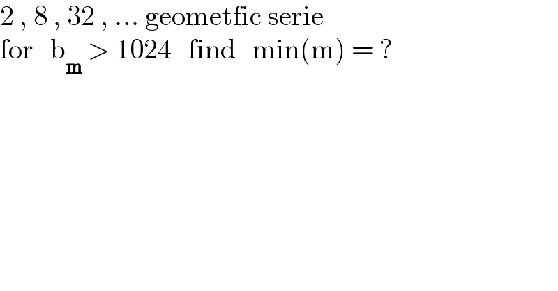 2 , 8 , 32 , ... geometfic serie  for   b_m  > 1024   find   min(m) = ?  