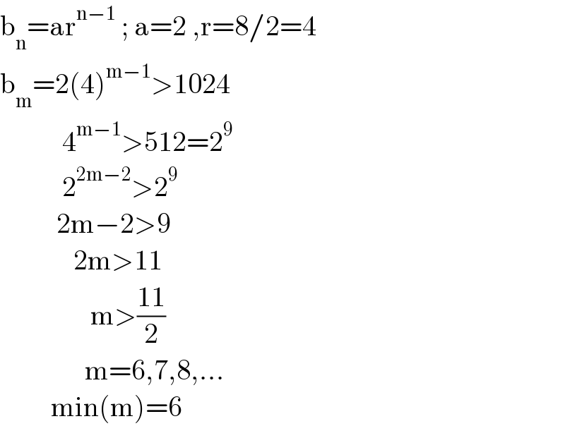 b_n =ar^(n−1)  ; a=2 ,r=8/2=4  b_m =2(4)^(m−1) >1024             4^(m−1) >512=2^9              2^(2m−2) >2^9             2m−2>9               2m>11                  m>((11)/2)                 m=6,7,8,...           min(m)=6  