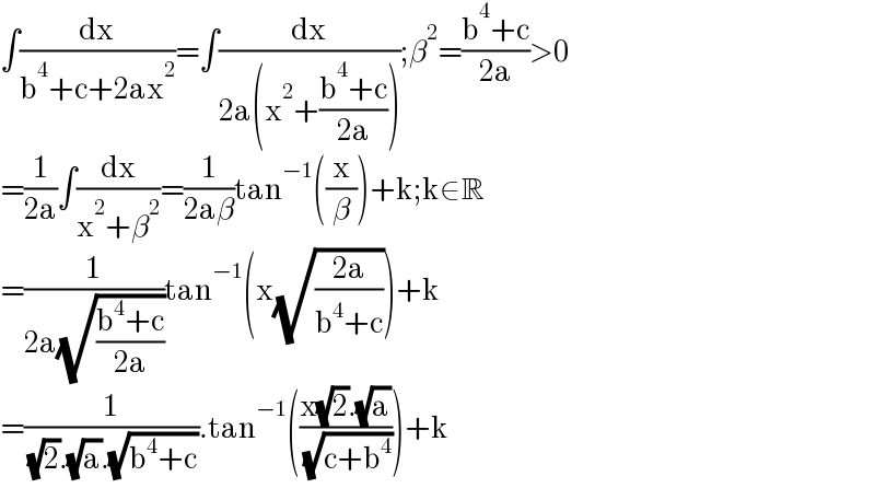 ∫(dx/(b^4 +c+2ax^2 ))=∫(dx/(2a(x^2 +((b^4 +c)/(2a)))));β^2 =((b^4 +c)/(2a))>0  =(1/(2a))∫(dx/(x^2 +β^2 ))=(1/(2aβ))tan^(−1) ((x/β))+k;k∈R  =(1/(2a(√((b^4 +c)/(2a)))))tan^(−1) (x(√((2a)/(b^4 +c))))+k  =(1/( (√2).(√a).(√(b^4 +c)))).tan^(−1) (((x(√2).(√a))/( (√(c+b^4 )))))+k  