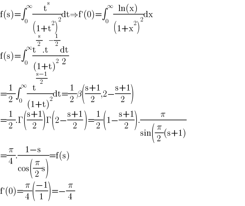 f(s)=∫_0 ^∞ (t^s /((1+t^2 )^2 ))dt⇒f′(0)=∫_0 ^∞ ((ln(x))/((1+x^2 )^2 ))dx  f(s)=∫_0 ^∞ ((t^(s/2) .t^(−(1/2)) )/((1+t)^2 ))(dt/2)  =(1/2)∫_0 ^∞ (t^((s−1)/2) /((1+t)^2 ))dt=(1/2)β(((s+1)/2),2−((s+1)/2))  =(1/2).Γ(((s+1)/2))Γ(2−((s+1)/2) )=(1/2)(1−((s+1)/2)).(π/(sin((π/2)(s+1)))  =(π/4).((1−s)/(cos((π/2)s)))=f(s)  f′(0)=(π/4)(((−1)/1))=−(π/4)  