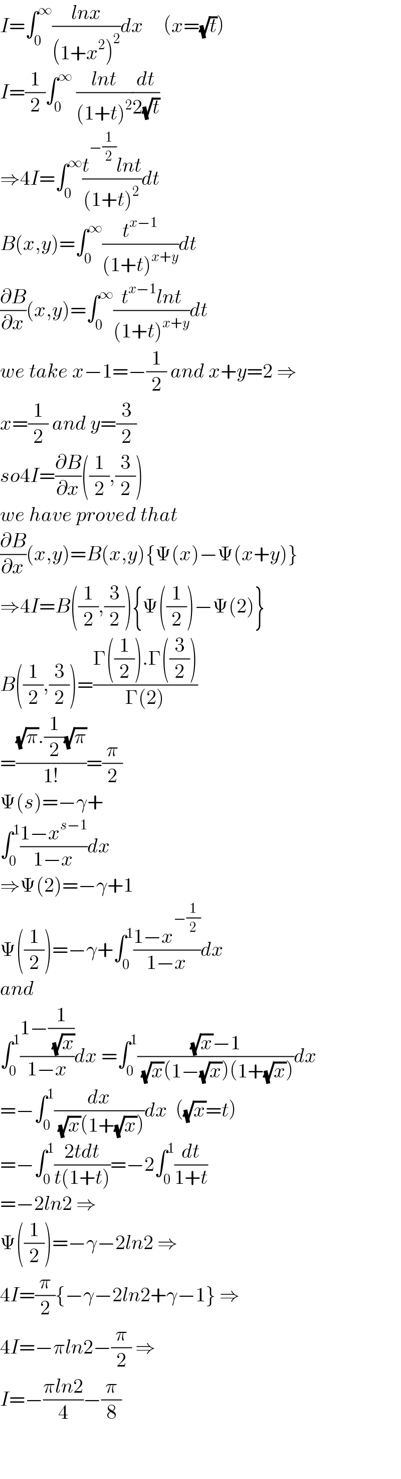 I=∫_0 ^∞ ((lnx)/((1+x^2 )^2 ))dx     (x=(√t))  I=(1/2)∫_0 ^∞  ((lnt)/((1+t)^2 ))(dt/(2(√t)))  ⇒4I=∫_0 ^∞ ((t^(−(1/2)) lnt)/((1+t)^2 ))dt  B(x,y)=∫_0 ^∞ (t^(x−1) /((1+t)^(x+y) ))dt  (∂B/∂x)(x,y)=∫_0 ^∞ ((t^(x−1) lnt)/((1+t)^(x+y) ))dt   we take x−1=−(1/2) and x+y=2 ⇒  x=(1/2) and y=(3/2)  so4I=(∂B/∂x)((1/2),(3/2))  we have proved that  (∂B/∂x)(x,y)=B(x,y){Ψ(x)−Ψ(x+y)}  ⇒4I=B((1/2),(3/2)){Ψ((1/2))−Ψ(2)}  B((1/2),(3/2))=((Γ((1/2)).Γ((3/2)))/(Γ(2)))  =(((√π).(1/2)(√π))/(1!))=(π/2)  Ψ(s)=−γ+  ∫_0 ^1 ((1−x^(s−1) )/(1−x))dx  ⇒Ψ(2)=−γ+1  Ψ((1/2))=−γ+∫_0 ^1 ((1−x^(−(1/2)) )/(1−x))dx  and  ∫_0 ^1 ((1−(1/( (√x))))/(1−x))dx =∫_0 ^1 (((√x)−1)/( (√x)(1−(√x))(1+(√x))))dx  =−∫_0 ^1 (dx/( (√x)(1+(√x))))dx  ((√x)=t)  =−∫_0 ^1 ((2tdt)/(t(1+t)))=−2∫_0 ^1 (dt/(1+t))  =−2ln2 ⇒  Ψ((1/2))=−γ−2ln2 ⇒  4I=(π/2){−γ−2ln2+γ−1} ⇒  4I=−πln2−(π/2) ⇒  I=−((πln2)/4)−(π/8)    