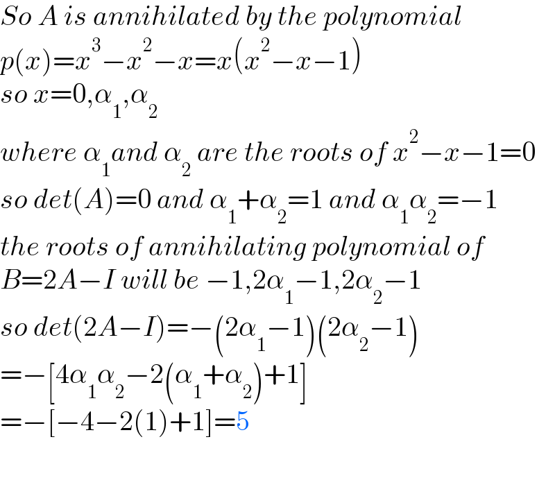 So A is annihilated by the polynomial  p(x)=x^3 −x^2 −x=x(x^2 −x−1)  so x=0,α_1 ,α_2    where α_1 and α_2  are the roots of x^2 −x−1=0  so det(A)=0 and α_1 +α_2 =1 and α_1 α_2 =−1  the roots of annihilating polynomial of   B=2A−I will be −1,2α_1 −1,2α_2 −1  so det(2A−I)=−(2α_1 −1)(2α_2 −1)  =−[4α_1 α_2 −2(α_1 +α_2 )+1]  =−[−4−2(1)+1]=5    