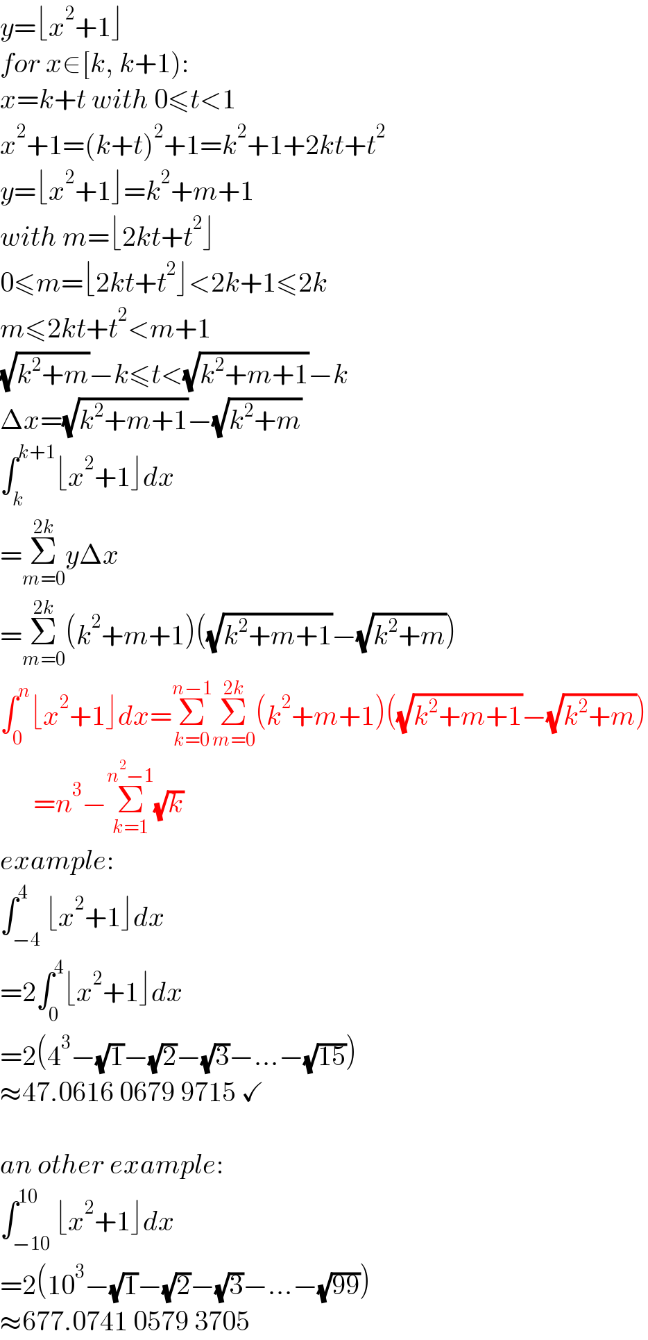 y=⌊x^2 +1⌋  for x∈[k, k+1):  x=k+t with 0≤t<1  x^2 +1=(k+t)^2 +1=k^2 +1+2kt+t^2   y=⌊x^2 +1⌋=k^2 +m+1  with m=⌊2kt+t^2 ⌋  0≤m=⌊2kt+t^2 ⌋<2k+1≤2k  m≤2kt+t^2 <m+1  (√(k^2 +m))−k≤t<(√(k^2 +m+1))−k  Δx=(√(k^2 +m+1))−(√(k^2 +m))  ∫_k ^(k+1) ⌊x^2 +1⌋dx  =Σ_(m=0) ^(2k) yΔx  =Σ_(m=0) ^(2k) (k^2 +m+1)((√(k^2 +m+1))−(√(k^2 +m)))  ∫_0 ^n ⌊x^2 +1⌋dx=Σ_(k=0) ^(n−1) Σ_(m=0) ^(2k) (k^2 +m+1)((√(k^2 +m+1))−(√(k^2 +m)))        =n^3 −Σ_(k=1) ^(n^2 −1) (√k)  example:  ∫_(−4) ^4 ⌊x^2 +1⌋dx  =2∫_0 ^4 ⌊x^2 +1⌋dx  =2(4^3 −(√1)−(√2)−(√3)−...−(√(15)))  ≈47.0616 0679 9715 ✓    an other example:  ∫_(−10) ^(10) ⌊x^2 +1⌋dx  =2(10^3 −(√1)−(√2)−(√3)−...−(√(99)))  ≈677.0741 0579 3705  