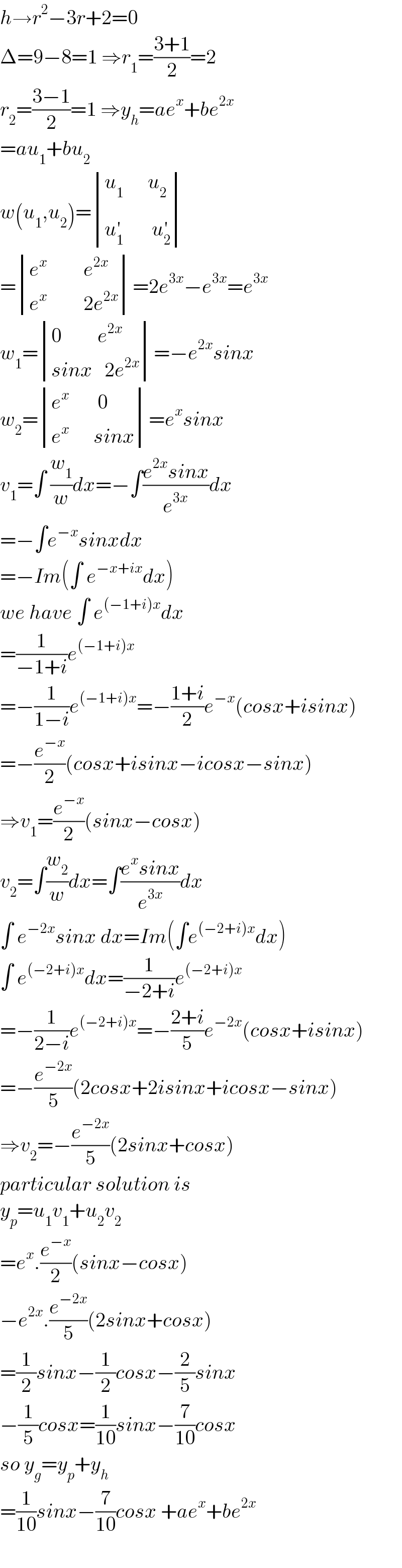 h→r^2 −3r+2=0  Δ=9−8=1 ⇒r_1 =((3+1)/2)=2  r_2 =((3−1)/2)=1 ⇒y_h =ae^x +be^(2x)   =au_1 +bu_2   w(u_1 ,u_2 )= determinant (((u_1       u_2 )),((u_1 ^′        u_2 ^′ )))  = determinant (((e^x          e^(2x) )),((e^x          2e^(2x) )))=2e^(3x) −e^(3x) =e^(3x)   w_1 = determinant (((0         e^(2x) )),((sinx   2e^(2x) )))=−e^(2x) sinx  w_2 = determinant (((e^x        0)),((e^x       sinx)))=e^x sinx  v_1 =∫ (w_1 /w)dx=−∫((e^(2x) sinx)/e^(3x) )dx  =−∫e^(−x) sinxdx  =−Im(∫ e^(−x+ix) dx)  we have ∫ e^((−1+i)x) dx  =(1/(−1+i))e^((−1+i)x)   =−(1/(1−i))e^((−1+i)x) =−((1+i)/2)e^(−x) (cosx+isinx)  =−(e^(−x) /2)(cosx+isinx−icosx−sinx)  ⇒v_1 =(e^(−x) /2)(sinx−cosx)  v_2 =∫(w_2 /w)dx=∫((e^x sinx)/e^(3x) )dx  ∫ e^(−2x) sinx dx=Im(∫e^((−2+i)x) dx)  ∫ e^((−2+i)x) dx=(1/(−2+i))e^((−2+i)x)   =−(1/(2−i))e^((−2+i)x) =−((2+i)/5)e^(−2x) (cosx+isinx)  =−(e^(−2x) /5)(2cosx+2isinx+icosx−sinx)  ⇒v_2 =−(e^(−2x) /5)(2sinx+cosx)  particular solution is  y_p =u_1 v_1 +u_2 v_2   =e^x .(e^(−x) /2)(sinx−cosx)  −e^(2x) .(e^(−2x) /5)(2sinx+cosx)  =(1/2)sinx−(1/2)cosx−(2/5)sinx  −(1/5)cosx=(1/(10))sinx−(7/(10))cosx  so y_g =y_p +y_h   =(1/(10))sinx−(7/(10))cosx +ae^x +be^(2x)   