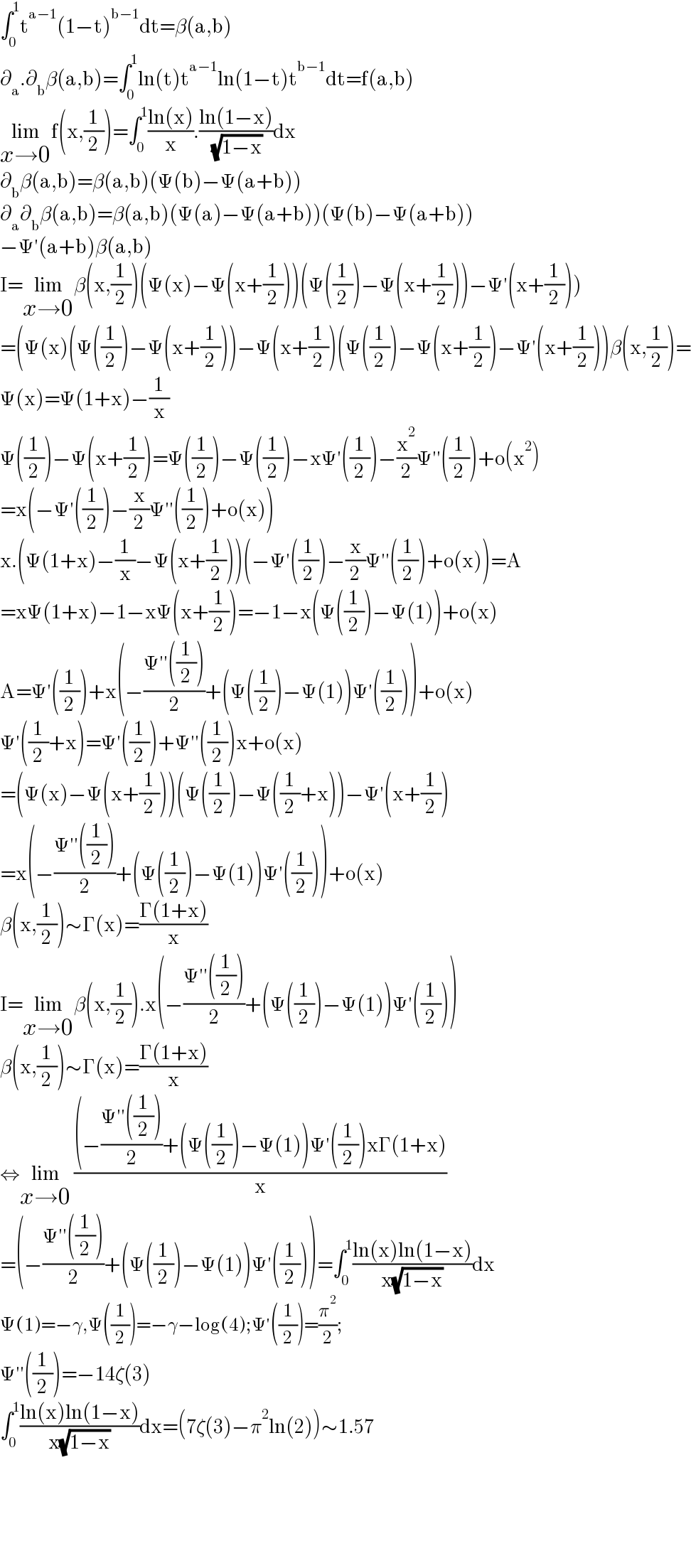 ∫_0 ^1 t^(a−1) (1−t)^(b−1) dt=β(a,b)  ∂_a .∂_b β(a,b)=∫_0 ^1 ln(t)t^(a−1) ln(1−t)t^(b−1) dt=f(a,b)  lim_(x→0) f(x,(1/2))=∫_0 ^1 ((ln(x))/x).((ln(1−x))/( (√(1−x))))dx  ∂_b β(a,b)=β(a,b)(Ψ(b)−Ψ(a+b))  ∂_a ∂_b β(a,b)=β(a,b)(Ψ(a)−Ψ(a+b))(Ψ(b)−Ψ(a+b))  −Ψ′(a+b)β(a,b)  I=lim_(x→0) β(x,(1/2))(Ψ(x)−Ψ(x+(1/2)))(Ψ((1/2))−Ψ(x+(1/2)))−Ψ′(x+(1/2)))  =(Ψ(x)(Ψ((1/2))−Ψ(x+(1/2)))−Ψ(x+(1/2))(Ψ((1/2))−Ψ(x+(1/2))−Ψ′(x+(1/2)))β(x,(1/2))=  Ψ(x)=Ψ(1+x)−(1/x)  Ψ((1/2))−Ψ(x+(1/2))=Ψ((1/2))−Ψ((1/2))−xΨ′((1/2))−(x^2 /2)Ψ′′((1/2))+o(x^2 )  =x(−Ψ′((1/2))−(x/2)Ψ′′((1/2))+o(x))  x.(Ψ(1+x)−(1/x)−Ψ(x+(1/2)))(−Ψ′((1/2))−(x/2)Ψ′′((1/2))+o(x))=A  =xΨ(1+x)−1−xΨ(x+(1/2))=−1−x(Ψ((1/2))−Ψ(1))+o(x)  A=Ψ′((1/2))+x(−((Ψ′′((1/2)))/2)+(Ψ((1/2))−Ψ(1))Ψ′((1/2)))+o(x)  Ψ′((1/2)+x)=Ψ′((1/2))+Ψ′′((1/2))x+o(x)  =(Ψ(x)−Ψ(x+(1/2)))(Ψ((1/2))−Ψ((1/2)+x))−Ψ′(x+(1/2))  =x(−((Ψ′′((1/2)))/2)+(Ψ((1/2))−Ψ(1))Ψ′((1/2)))+o(x)  β(x,(1/2))∼Γ(x)=((Γ(1+x))/x)  I=lim_(x→0) β(x,(1/2)).x(−((Ψ′′((1/2)))/2)+(Ψ((1/2))−Ψ(1))Ψ′((1/2)))  β(x,(1/2))∼Γ(x)=((Γ(1+x))/x)  ⇔lim_(x→0)  (((−((Ψ′′((1/2)))/2)+(Ψ((1/2))−Ψ(1))Ψ′((1/2))xΓ(1+x))/x)  =(−((Ψ′′((1/2)))/2)+(Ψ((1/2))−Ψ(1))Ψ′((1/2)))=∫_0 ^1 ((ln(x)ln(1−x))/(x(√(1−x))))dx  Ψ(1)=−γ,Ψ((1/2))=−γ−log(4);Ψ′((1/2))=(π^2 /2);  Ψ′′((1/2))=−14ζ(3)  ∫_0 ^1 ((ln(x)ln(1−x))/(x(√(1−x))))dx=(7ζ(3)−π^2 ln(2))∼1.57        