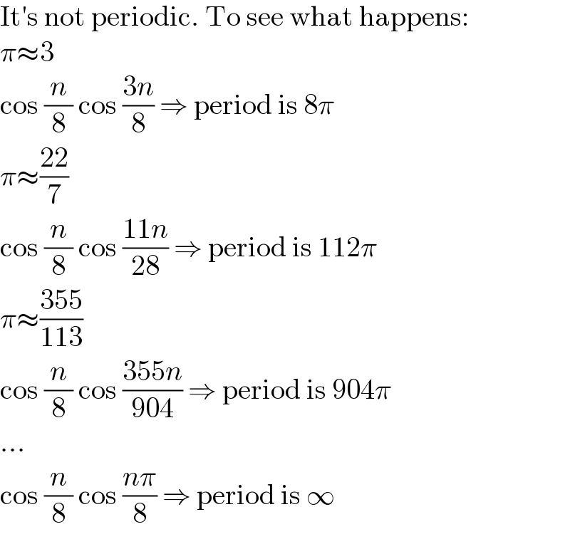 It′s not periodic. To see what happens:  π≈3  cos (n/8) cos ((3n)/8) ⇒ period is 8π  π≈((22)/7)  cos (n/8) cos ((11n)/(28)) ⇒ period is 112π  π≈((355)/(113))  cos (n/8) cos ((355n)/(904)) ⇒ period is 904π  ...  cos (n/8) cos ((nπ)/8) ⇒ period is ∞  