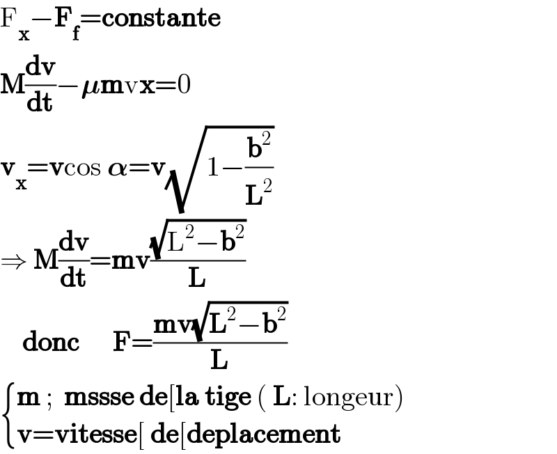 F_x −F_f =constante  M(dv/dt)−𝛍mvx=0  v_x =vcos 𝛂=v(√(1−(b^2 /L^2 )))  ⇒ M(dv/dt)=mv((√(L^2 −b^2 ))/L)      donc      F=((mv(√(L^2 −b^2 )))/L)   { ((m ;  mssse de[la tige ( L: longeur))),((v=vitesse[ de[deplacement )) :}  