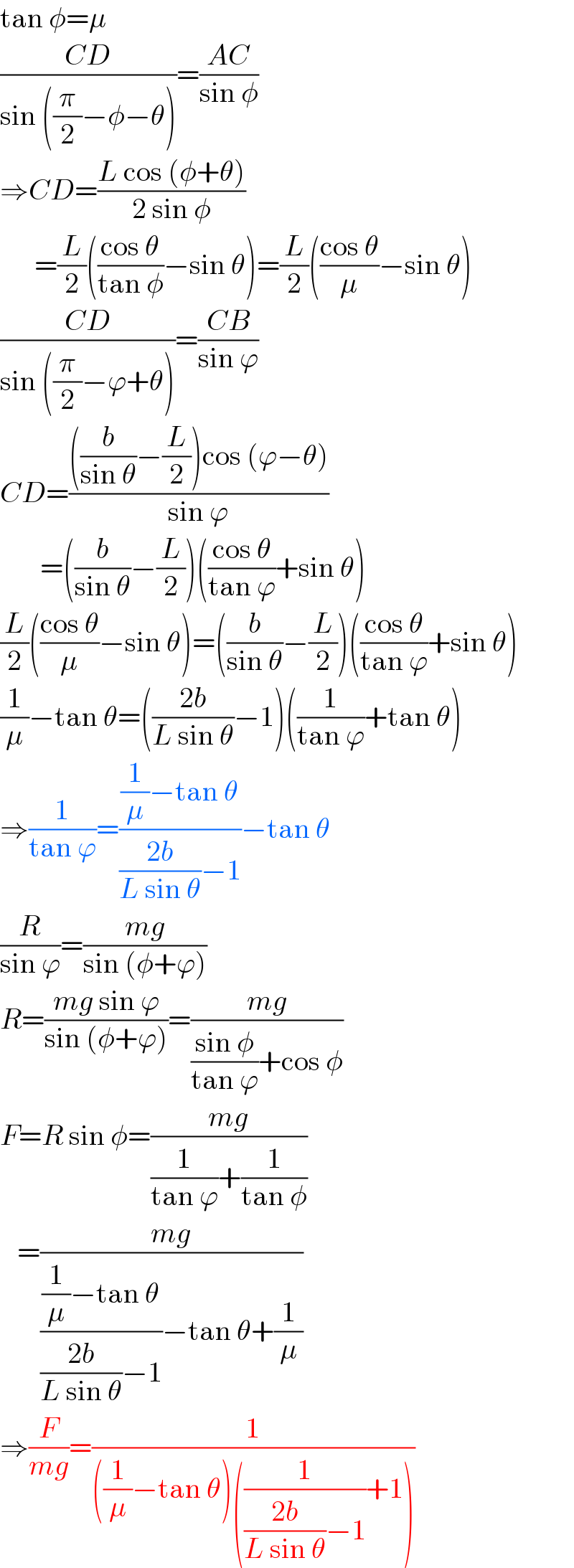 tan φ=μ  ((CD)/(sin ((π/2)−φ−θ)))=((AC)/(sin φ))  ⇒CD=((L cos (φ+θ))/(2 sin φ))        =(L/2)(((cos θ)/(tan φ))−sin θ)=(L/2)(((cos θ)/μ)−sin θ)  ((CD)/(sin ((π/2)−ϕ+θ)))=((CB)/(sin ϕ))  CD=((((b/(sin θ))−(L/2))cos (ϕ−θ))/(sin ϕ))         =((b/(sin θ))−(L/2))(((cos θ)/(tan ϕ))+sin θ)  (L/2)(((cos θ)/μ)−sin θ)=((b/(sin θ))−(L/2))(((cos θ)/(tan ϕ))+sin θ)  (1/μ)−tan θ=(((2b)/(L sin θ))−1)((1/(tan ϕ))+tan θ)  ⇒(1/(tan ϕ))=(((1/μ)−tan θ)/(((2b)/(L sin θ))−1))−tan θ  (R/(sin ϕ))=((mg)/(sin (φ+ϕ)))  R=((mg sin ϕ)/(sin (φ+ϕ)))=((mg)/(((sin φ)/(tan ϕ))+cos φ))  F=R sin φ=((mg)/((1/(tan ϕ))+(1/(tan φ))))     =((mg)/((((1/μ)−tan θ)/(((2b)/(L sin θ))−1))−tan θ+(1/μ)))  ⇒(F/(mg))=(1/(((1/μ)−tan θ)((1/(((2b)/(L sin θ))−1))+1)))  