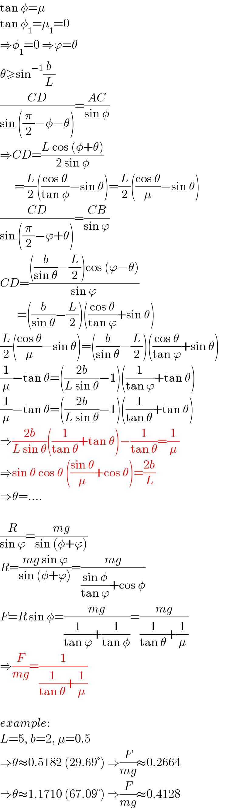 tan φ=μ  tan φ_1 =μ_1 =0   ⇒φ_1 =0 ⇒ϕ=θ  θ≥sin^(−1) (b/L)  ((CD)/(sin ((π/2)−φ−θ)))=((AC)/(sin φ))  ⇒CD=((L cos (φ+θ))/(2 sin φ))        =(L/2)(((cos θ)/(tan φ))−sin θ)=(L/2)(((cos θ)/μ)−sin θ)  ((CD)/(sin ((π/2)−ϕ+θ)))=((CB)/(sin ϕ))  CD=((((b/(sin θ))−(L/2))cos (ϕ−θ))/(sin ϕ))         =((b/(sin θ))−(L/2))(((cos θ)/(tan ϕ))+sin θ)  (L/2)(((cos θ)/μ)−sin θ)=((b/(sin θ))−(L/2))(((cos θ)/(tan ϕ))+sin θ)  (1/μ)−tan θ=(((2b)/(L sin θ))−1)((1/(tan ϕ))+tan θ)  (1/μ)−tan θ=(((2b)/(L sin θ))−1)((1/(tan θ))+tan θ)  ⇒((2b)/(L sin θ))((1/(tan θ))+tan θ)−(1/(tan θ))=(1/μ)  ⇒sin θ cos θ (((sin θ)/μ)+cos θ)=((2b)/L)  ⇒θ=....    (R/(sin ϕ))=((mg)/(sin (φ+ϕ)))  R=((mg sin ϕ)/(sin (φ+ϕ)))=((mg)/(((sin φ)/(tan ϕ))+cos φ))  F=R sin φ=((mg)/((1/(tan ϕ))+(1/(tan φ))))=((mg)/((1/(tan θ))+(1/μ)))  ⇒(F/(mg))=(1/((1/(tan θ))+(1/μ)))    example:  L=5, b=2, μ=0.5  ⇒θ≈0.5182 (29.69°) ⇒(F/(mg))≈0.2664  ⇒θ≈1.1710 (67.09°) ⇒(F/(mg))≈0.4128  