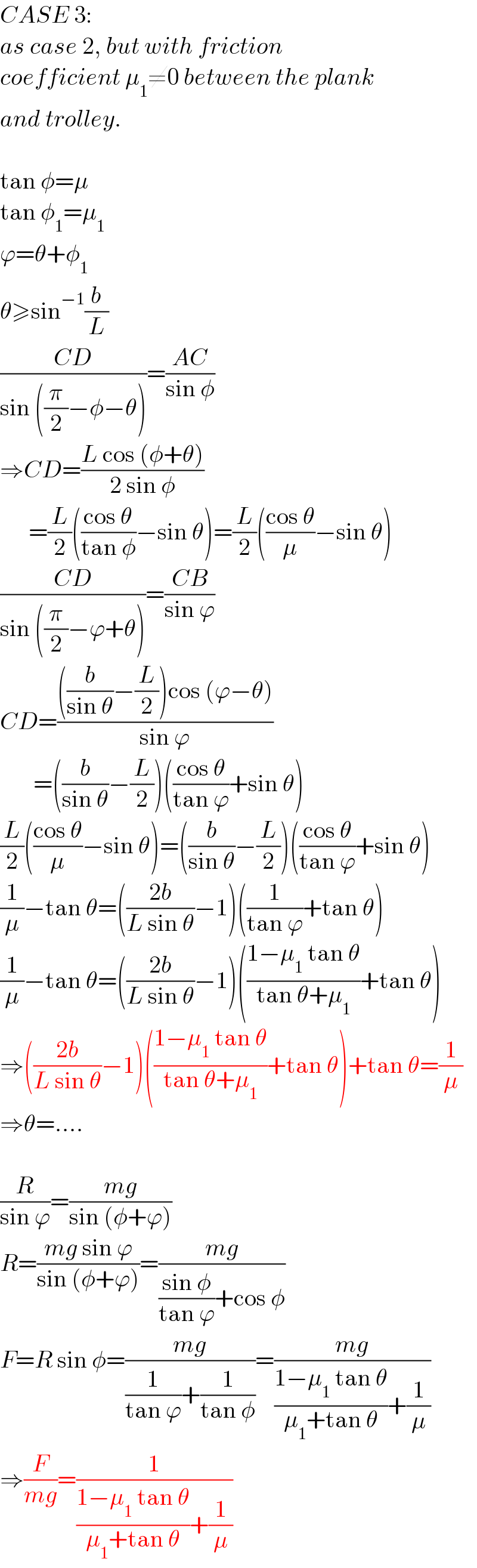 CASE 3:  as case 2, but with friction   coefficient μ_1 ≠0 between the plank   and trolley.     tan φ=μ  tan φ_1 =μ_1   ϕ=θ+φ_1   θ≥sin^(−1) (b/L)  ((CD)/(sin ((π/2)−φ−θ)))=((AC)/(sin φ))  ⇒CD=((L cos (φ+θ))/(2 sin φ))        =(L/2)(((cos θ)/(tan φ))−sin θ)=(L/2)(((cos θ)/μ)−sin θ)  ((CD)/(sin ((π/2)−ϕ+θ)))=((CB)/(sin ϕ))  CD=((((b/(sin θ))−(L/2))cos (ϕ−θ))/(sin ϕ))         =((b/(sin θ))−(L/2))(((cos θ)/(tan ϕ))+sin θ)  (L/2)(((cos θ)/μ)−sin θ)=((b/(sin θ))−(L/2))(((cos θ)/(tan ϕ))+sin θ)  (1/μ)−tan θ=(((2b)/(L sin θ))−1)((1/(tan ϕ))+tan θ)  (1/μ)−tan θ=(((2b)/(L sin θ))−1)(((1−μ_1  tan θ)/(tan θ+μ_1 ))+tan θ)  ⇒(((2b)/(L sin θ))−1)(((1−μ_1  tan θ)/(tan θ+μ_1 ))+tan θ)+tan θ=(1/μ)  ⇒θ=....    (R/(sin ϕ))=((mg)/(sin (φ+ϕ)))  R=((mg sin ϕ)/(sin (φ+ϕ)))=((mg)/(((sin φ)/(tan ϕ))+cos φ))  F=R sin φ=((mg)/((1/(tan ϕ))+(1/(tan φ))))=((mg)/(((1−μ_1  tan θ)/(μ_1 +tan θ))+(1/μ)))  ⇒(F/(mg))=(1/(((1−μ_1  tan θ)/(μ_1 +tan θ))+(1/μ)))  