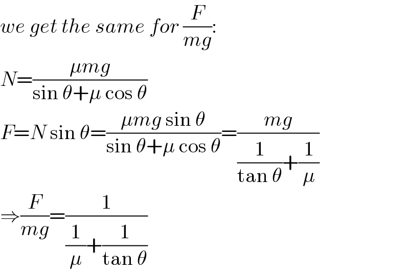 we get the same for (F/(mg)):  N=((μmg)/(sin θ+μ cos θ))  F=N sin θ=((μmg sin θ)/(sin θ+μ cos θ))=((mg)/((1/(tan θ))+(1/μ)))  ⇒(F/(mg))=(1/((1/μ)+(1/(tan θ))))  