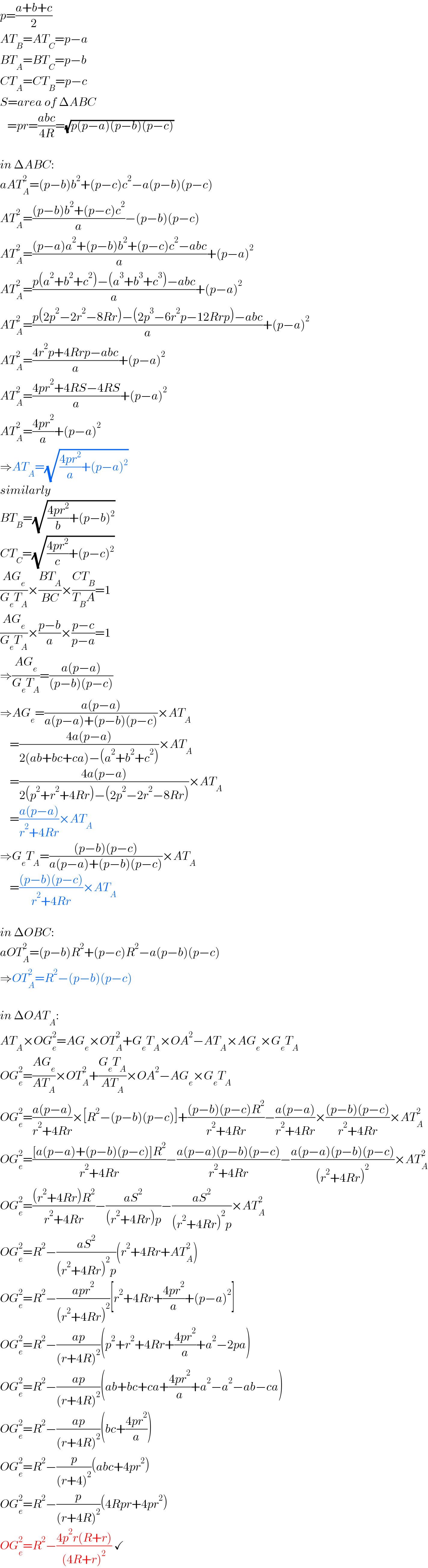 p=((a+b+c)/2)  AT_B =AT_C =p−a  BT_A =BT_C =p−b  CT_A =CT_B =p−c  S=area of ΔABC     =pr=((abc)/(4R))=(√(p(p−a)(p−b)(p−c)))    in ΔABC:  aAT_A ^2 =(p−b)b^2 +(p−c)c^2 −a(p−b)(p−c)  AT_A ^2 =(((p−b)b^2 +(p−c)c^2 )/a)−(p−b)(p−c)  AT_A ^2 =(((p−a)a^2 +(p−b)b^2 +(p−c)c^2 −abc)/a)+(p−a)^2   AT_A ^2 =((p(a^2 +b^2 +c^2 )−(a^3 +b^3 +c^3 )−abc)/a)+(p−a)^2   AT_A ^2 =((p(2p^2 −2r^2 −8Rr)−(2p^3 −6r^2 p−12Rrp)−abc)/a)+(p−a)^2   AT_A ^2 =((4r^2 p+4Rrp−abc)/a)+(p−a)^2   AT_A ^2 =((4pr^2 +4RS−4RS)/a)+(p−a)^2   AT_A ^2 =((4pr^2 )/a)+(p−a)^2   ⇒AT_A =(√(((4pr^2 )/a)+(p−a)^2 ))  similarly  BT_B =(√(((4pr^2 )/b)+(p−b)^2 ))  CT_C =(√(((4pr^2 )/c)+(p−c)^2 ))  ((AG_e )/(G_e T_A ))×((BT_A )/(BC))×((CT_B )/(T_B A))=1  ((AG_e )/(G_e T_A ))×((p−b)/a)×((p−c)/(p−a))=1  ⇒((AG_e )/(G_e T_A ))=((a(p−a))/((p−b)(p−c)))  ⇒AG_e =((a(p−a))/(a(p−a)+(p−b)(p−c)))×AT_A       =((4a(p−a))/(2(ab+bc+ca)−(a^2 +b^2 +c^2 )))×AT_A       =((4a(p−a))/(2(p^2 +r^2 +4Rr)−(2p^2 −2r^2 −8Rr)))×AT_A       =((a(p−a))/(r^2 +4Rr))×AT_A   ⇒G_e T_A =(((p−b)(p−c))/(a(p−a)+(p−b)(p−c)))×AT_A       =(((p−b)(p−c))/(r^2 +4Rr))×AT_A     in ΔOBC:  aOT_A ^2 =(p−b)R^2 +(p−c)R^2 −a(p−b)(p−c)  ⇒OT_A ^2 =R^2 −(p−b)(p−c)    in ΔOAT_A :  AT_A ×OG_e ^2 =AG_e ×OT_A ^2 +G_e T_A ×OA^2 −AT_A ×AG_e ×G_e T_A   OG_e ^2 =((AG_e )/(AT_A ))×OT_A ^2 +((G_e T_A )/(AT_A ))×OA^2 −AG_e ×G_e T_A   OG_e ^2 =((a(p−a))/(r^2 +4Rr))×[R^2 −(p−b)(p−c)]+(((p−b)(p−c)R^2 )/(r^2 +4Rr))−((a(p−a))/(r^2 +4Rr))×(((p−b)(p−c))/(r^2 +4Rr))×AT_A ^2   OG_e ^2 =(([a(p−a)+(p−b)(p−c)]R^2 )/(r^2 +4Rr))−((a(p−a)(p−b)(p−c))/(r^2 +4Rr))−((a(p−a)(p−b)(p−c))/((r^2 +4Rr)^2 ))×AT_A ^2   OG_e ^2 =(((r^2 +4Rr)R^2 )/(r^2 +4Rr))−((aS^2 )/((r^2 +4Rr)p))−((aS^2 )/((r^2 +4Rr)^2 p))×AT_A ^2   OG_e ^2 =R^2 −((aS^2 )/((r^2 +4Rr)^2 p))(r^2 +4Rr+AT_A ^2 )  OG_e ^2 =R^2 −((apr^2 )/((r^2 +4Rr)^2 ))[r^2 +4Rr+((4pr^2 )/a)+(p−a)^2 ]  OG_e ^2 =R^2 −((ap)/((r+4R)^2 ))(p^2 +r^2 +4Rr+((4pr^2 )/a)+a^2 −2pa)  OG_e ^2 =R^2 −((ap)/((r+4R)^2 ))(ab+bc+ca+((4pr^2 )/a)+a^2 −a^2 −ab−ca)  OG_e ^2 =R^2 −((ap)/((r+4R)^2 ))(bc+((4pr^2 )/a))  OG_e ^2 =R^2 −(p/((r+4)^2 ))(abc+4pr^2 )  OG_e ^2 =R^2 −(p/((r+4R)^2 ))(4Rpr+4pr^2 )  OG_e ^2 =R^2 −((4p^2 r(R+r))/((4R+r)^2 )) ✓  