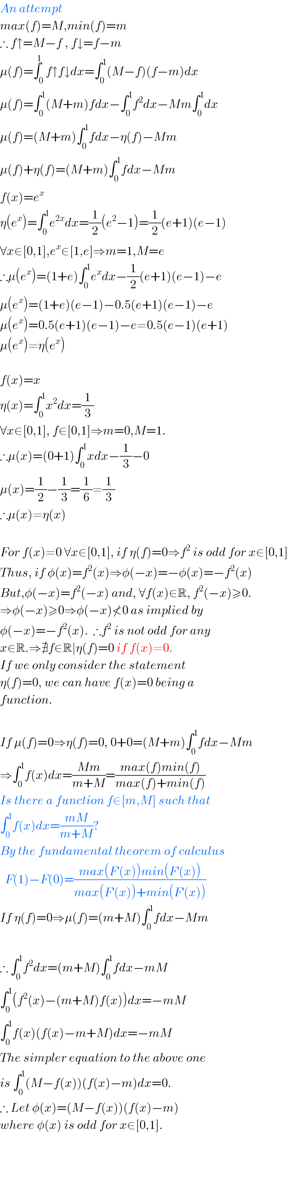 An attempt  max(f)=M,min(f)=m  ∴ f↑=M−f , f↓=f−m  μ(f)=∫_0 ^1 f↑f↓dx=∫_0 ^1 (M−f)(f−m)dx  μ(f)=∫_0 ^1 (M+m)fdx−∫_0 ^1 f^2 dx−Mm∫_0 ^1 dx  μ(f)=(M+m)∫_0 ^1 fdx−η(f)−Mm  μ(f)+η(f)=(M+m)∫_0 ^1 fdx−Mm  f(x)=e^x   η(e^x )=∫_0 ^1 e^(2x) dx=(1/2)(e^2 −1)=(1/2)(e+1)(e−1)  ∀x∈[0,1],e^x ∈[1,e]⇒m=1,M=e  ∴μ(e^x )=(1+e)∫_0 ^1 e^x dx−(1/2)(e+1)(e−1)−e  μ(e^x )=(1+e)(e−1)−0.5(e+1)(e−1)−e  μ(e^x )=0.5(e+1)(e−1)−e≠0.5(e−1)(e+1)  μ(e^x )≠η(e^x )    f(x)=x  η(x)=∫_0 ^1 x^2 dx=(1/3)  ∀x∈[0,1], f∈[0,1]⇒m=0,M=1.  ∴μ(x)=(0+1)∫_0 ^1 xdx−(1/3)−0  μ(x)=(1/2)−(1/3)=(1/6)≠(1/3)  ∴μ(x)≠η(x)    For f(x)≠0 ∀x∈[0,1], if η(f)=0⇒f^2  is odd for x∈[0,1]  Thus, if φ(x)=f^2 (x)⇒φ(−x)=−φ(x)=−f^2 (x)  But,φ(−x)=f^2 (−x) and, ∀f(x)∈R, f^2 (−x)≥0.  ⇒φ(−x)≥0⇒φ(−x)≮0 as implied by  φ(−x)=−f^2 (x).  ∴f^2  is not odd for any  x∈R.⇒∄f∈R∣η(f)=0 if f(x)≠0.  If we only consider the statement  η(f)=0, we can have f(x)=0 being a  function.    If μ(f)=0⇒η(f)=0, 0+0=(M+m)∫_0 ^1 fdx−Mm  ⇒∫_0 ^1 f(x)dx=((Mm)/(m+M))=((max(f)min(f))/(max(f)+min(f)))  Is there a function f∈[m,M] such that  ∫_0 ^1 f(x)dx=((mM)/(m+M))?  By the fundamental theorem of calculus    F(1)−F(0)=((max(F^′ (x))min(F^′ (x)))/(max(F^′ (x))+min(F^′ (x))))  If η(f)=0⇒μ(f)=(m+M)∫_0 ^1 fdx−Mm    ∴ ∫_0 ^1 f^2 dx=(m+M)∫_0 ^1 fdx−mM  ∫_0 ^1 (f^2 (x)−(m+M)f(x))dx=−mM  ∫_0 ^1 f(x)(f(x)−m+M)dx=−mM  The simpler equation to the above one  is ∫_0 ^1 (M−f(x))(f(x)−m)dx=0.  ∴ Let φ(x)=(M−f(x))(f(x)−m)  where φ(x) is odd for x∈[0,1].          