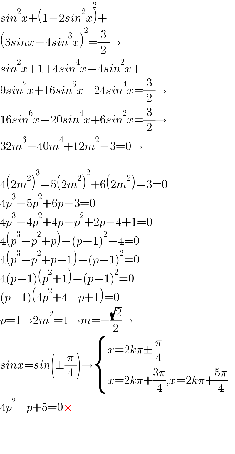 sin^2 x+(1−2sin^2 x)^2 +  (3sinx−4sin^3 x)^2 =(3/2)→  sin^2 x+1+4sin^4 x−4sin^2 x+  9sin^2 x+16sin^6 x−24sin^4 x=(3/2)→  16sin^6 x−20sin^4 x+6sin^2 x=(3/2)→  32m^6 −40m^4 +12m^2 −3=0→    4(2m^2 )^3 −5(2m^2 )^2 +6(2m^2 )−3=0  4p^3 −5p^2 +6p−3=0  4p^3 −4p^2 +4p−p^2 +2p−4+1=0  4(p^3 −p^2 +p)−(p−1)^2 −4=0  4(p^3 −p^2 +p−1)−(p−1)^2 =0  4(p−1)(p^2 +1)−(p−1)^2 =0  (p−1)(4p^2 +4−p+1)=0  p=1→2m^2 =1→m=±((√2)/2)→  sinx=sin(±(π/4))→ { ((x=2kπ±(π/4))),((x=2kπ+((3π)/4),x=2kπ+((5π)/4))) :}  4p^2 −p+5=0×      