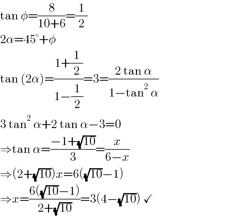 tan φ=(8/(10+6))=(1/2)  2α=45°+φ  tan (2α)=((1+(1/2))/(1−(1/2)))=3=((2 tan α)/(1−tan^2  α))  3 tan^2  α+2 tan α−3=0  ⇒tan α=((−1+(√(10)))/3)=(x/(6−x))  ⇒(2+(√(10)))x=6((√(10))−1)  ⇒x=((6((√(10))−1))/(2+(√(10))))=3(4−(√(10))) ✓  