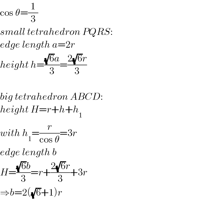 cos θ=(1/3)  small tetrahedron PQRS:  edge length a=2r  height h=(((√6)a)/3)=((2(√6)r)/3)    big tetrahedron ABCD:  height H=r+h+h_1   with h_1 =(r/(cos θ))=3r  edge length b  H=(((√6)b)/3)=r+((2(√6)r)/3)+3r  ⇒b=2((√6)+1)r  