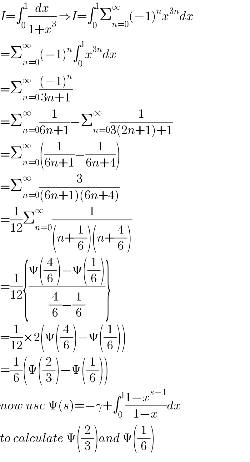 I=∫_0 ^1 (dx/(1+x^3 )) ⇒I=∫_0 ^1 Σ_(n=0) ^∞ (−1)^n x^(3n) dx  =Σ_(n=0) ^∞ (−1)^n ∫_0 ^1 x^(3n) dx  =Σ_(n=0) ^∞ (((−1)^n )/(3n+1))  =Σ_(n=0) ^∞ (1/(6n+1))−Σ_(n=0) ^∞ (1/(3(2n+1)+1))  =Σ_(n=0) ^∞ ((1/(6n+1))−(1/(6n+4)))  =Σ_(n=0) ^∞ (3/((6n+1)(6n+4)))  =(1/(12))Σ_(n=0) ^∞ (1/((n+(1/6))(n+(4/6))))  =(1/(12)){((Ψ((4/6))−Ψ((1/6)))/((4/6)−(1/6)))}  =(1/(12))×2(Ψ((4/6))−Ψ((1/6)))  =(1/6)(Ψ((2/3))−Ψ((1/6)))  now use Ψ(s)=−γ+∫_0 ^1 ((1−x^(s−1) )/(1−x))dx  to calculate Ψ((2/3))and Ψ((1/6))  