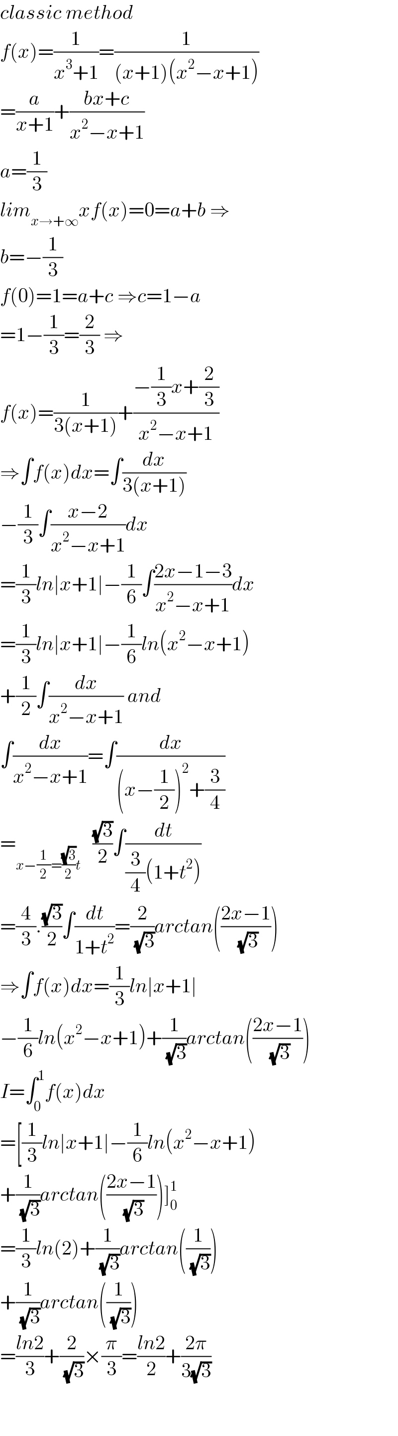 classic method  f(x)=(1/(x^3 +1))=(1/((x+1)(x^2 −x+1)))  =(a/(x+1))+((bx+c)/(x^2 −x+1))  a=(1/3)  lim_(x→+∞) xf(x)=0=a+b ⇒  b=−(1/3)  f(0)=1=a+c ⇒c=1−a  =1−(1/3)=(2/3) ⇒  f(x)=(1/(3(x+1)))+((−(1/3)x+(2/3))/(x^2 −x+1))  ⇒∫f(x)dx=∫(dx/(3(x+1)))  −(1/3)∫((x−2)/(x^2 −x+1))dx  =(1/3)ln∣x+1∣−(1/6)∫((2x−1−3)/(x^2 −x+1))dx  =(1/3)ln∣x+1∣−(1/6)ln(x^2 −x+1)  +(1/2)∫(dx/(x^2 −x+1)) and  ∫(dx/(x^2 −x+1))=∫(dx/((x−(1/2))^2 +(3/4)))  =_(x−(1/2)=((√3)/2)t)    ((√3)/2)∫(dt/((3/4)(1+t^2 )))  =(4/3).((√3)/2)∫(dt/(1+t^2 ))=(2/( (√3)))arctan(((2x−1)/( (√3))))  ⇒∫f(x)dx=(1/3)ln∣x+1∣  −(1/6)ln(x^2 −x+1)+(1/( (√3)))arctan(((2x−1)/( (√3))))  I=∫_0 ^1 f(x)dx  =[(1/3)ln∣x+1∣−(1/6)ln(x^2 −x+1)  +(1/( (√3)))arctan(((2x−1)/( (√3))))]_0 ^1   =(1/3)ln(2)+(1/( (√3)))arctan((1/( (√3))))  +(1/( (√3)))arctan((1/( (√3))))  =((ln2)/3)+(2/( (√3)))×(π/3)=((ln2)/2)+((2π)/(3(√3)))    