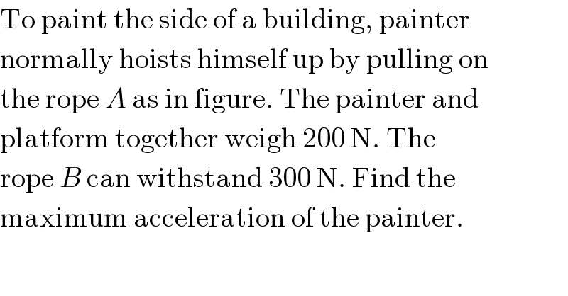 To paint the side of a building, painter  normally hoists himself up by pulling on  the rope A as in figure. The painter and  platform together weigh 200 N. The  rope B can withstand 300 N. Find the  maximum acceleration of the painter.  