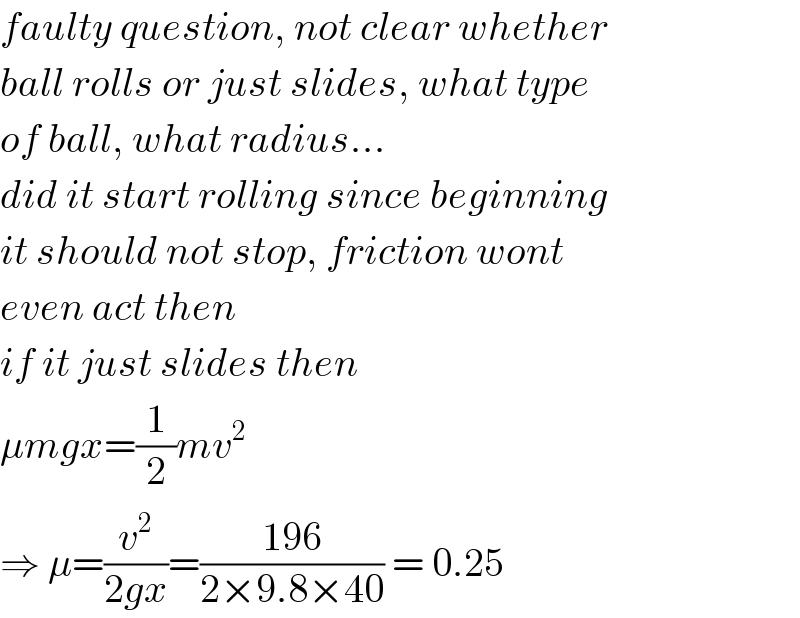 faulty question, not clear whether  ball rolls or just slides, what type  of ball, what radius...  did it start rolling since beginning  it should not stop, friction wont  even act then  if it just slides then  μmgx=(1/2)mv^2   ⇒ μ=(v^2 /(2gx))=((196)/(2×9.8×40)) = 0.25  