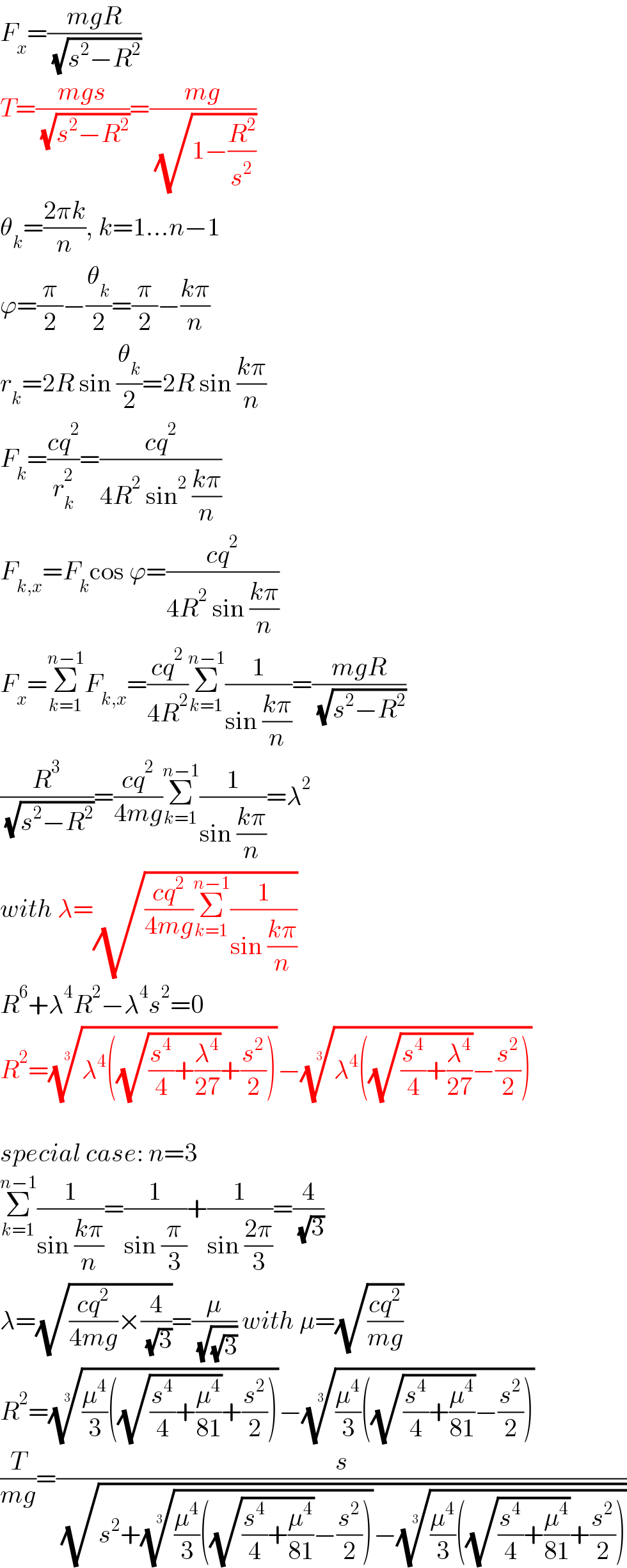 F_x =((mgR)/( (√(s^2 −R^2 ))))  T=((mgs)/( (√(s^2 −R^2 ))))=((mg)/( (√(1−(R^2 /s^2 )))))  θ_k =((2πk)/n), k=1...n−1  ϕ=(π/2)−(θ_k /2)=(π/2)−((kπ)/n)  r_k =2R sin (θ_k /2)=2R sin ((kπ)/n)  F_k =((cq^2 )/r_k ^2 )=((cq^2 )/(4R^2  sin^2  ((kπ)/n)))  F_(k,x) =F_k cos ϕ=((cq^2 )/(4R^2  sin ((kπ)/n)))  F_x =Σ_(k=1) ^(n−1) F_(k,x) =((cq^2 )/(4R^2 ))Σ_(k=1) ^(n−1) (1/(sin ((kπ)/n)))=((mgR)/( (√(s^2 −R^2 ))))  (R^3 /( (√(s^2 −R^2 ))))=((cq^2 )/(4mg))Σ_(k=1) ^(n−1) (1/(sin ((kπ)/n)))=λ^2   with λ=(√(((cq^2 )/(4mg))Σ_(k=1) ^(n−1) (1/(sin ((kπ)/n)))))  R^6 +λ^4 R^2 −λ^4 s^2 =0  R^2 =((λ^4 ((√((s^4 /4)+(λ^4 /(27))))+(s^2 /2))))^(1/3) −((λ^4 ((√((s^4 /4)+(λ^4 /(27))))−(s^2 /2))))^(1/3)     special case: n=3  Σ_(k=1) ^(n−1) (1/(sin ((kπ)/n)))=(1/(sin (π/3)))+(1/(sin ((2π)/3)))=(4/( (√3)))  λ=(√(((cq^2 )/(4mg))×(4/( (√3)))))=(μ/( (√(√3)))) with μ=(√((cq^2 )/(mg)))  R^2 =(((μ^4 /3)((√((s^4 /4)+(μ^4 /(81))))+(s^2 /2))))^(1/3) −(((μ^4 /3)((√((s^4 /4)+(μ^4 /(81))))−(s^2 /2))))^(1/3)   (T/(mg))=(s/( (√(s^2 +(((μ^4 /3)((√((s^4 /4)+(μ^4 /(81))))−(s^2 /2))))^(1/3) −(((μ^4 /3)((√((s^4 /4)+(μ^4 /(81))))+(s^2 /2))))^(1/3) ))))  