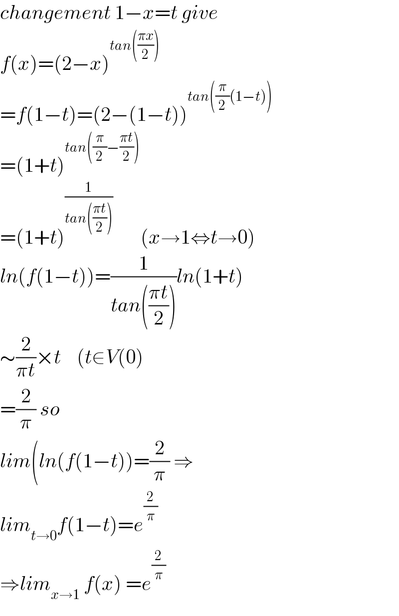 changement 1−x=t give  f(x)=(2−x)^(tan(((πx)/2)))   =f(1−t)=(2−(1−t))^(tan((π/2)(1−t)))   =(1+t)^(tan((π/2)−((πt)/2)))   =(1+t)^(1/(tan(((πt)/2))))        (x→1⇔t→0)  ln(f(1−t))=(1/(tan(((πt)/2))))ln(1+t)  ∼(2/(πt))×t    (t∈V(0)  =(2/π) so  lim(ln(f(1−t))=(2/π) ⇒  lim_(t→0) f(1−t)=e^(2/π)   ⇒lim_(x→1)  f(x) =e^(2/π)   