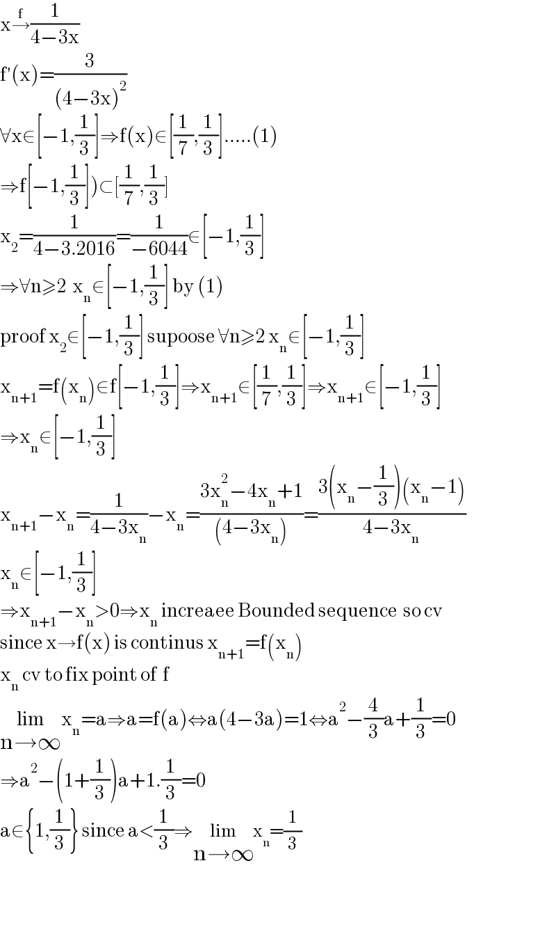 x→^f (1/(4−3x))  f′(x)=(3/((4−3x)^2 ))  ∀x∈[−1,(1/3)]⇒f(x)∈[(1/7),(1/3)].....(1)  ⇒f[−1,(1/3)])⊂[(1/7),(1/3)]  x_2 =(1/(4−3.2016))=(1/(−6044))∈[−1,(1/3)]  ⇒∀n≥2  x_n ∈[−1,(1/3)] by (1)  proof x_2 ∈[−1,(1/3)] supoose ∀n≥2 x_n ∈[−1,(1/3)]  x_(n+1) =f(x_n )∈f[−1,(1/3)]⇒x_(n+1) ∈[(1/7),(1/3)]⇒x_(n+1) ∈[−1,(1/3)]  ⇒x_n ∈[−1,(1/3)]  x_(n+1) −x_n =(1/(4−3x_n ))−x_n =((3x_n ^2 −4x_n +1)/((4−3x_n )))=((3(x_n −(1/3))(x_n −1))/(4−3x_n ))  x_n ∈[−1,(1/3)]  ⇒x_(n+1) −x_n >0⇒x_n  increaee Bounded sequence  so cv  since x→f(x) is continus x_(n+1) =f(x_n )  x_n  cv to fix point of  f  lim_(n→∞) x_n =a⇒a=f(a)⇔a(4−3a)=1⇔a^2 −(4/3)a+(1/3)=0  ⇒a^2 −(1+(1/3))a+1.(1/3)=0  a∈{1,(1/3)} since a<(1/3)⇒lim_(n→∞) x_n =(1/3)      