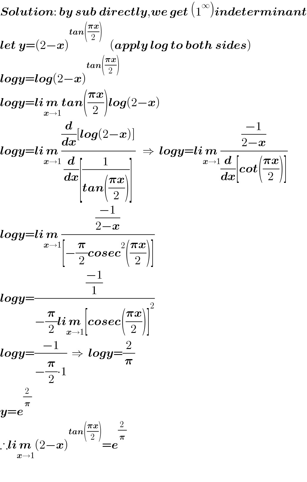 Solution: by sub directly,we get (1^∞ )indeterminant  let y=(2−x)^(tan(((𝛑x)/2)))    (apply log to both sides)  logy=log(2−x)^(tan(((𝛑x)/2)))   logy=lim_(x→1) tan(((𝛑x)/2))log(2−x)  logy=lim_(x→1) (((d/dx)[log(2−x)])/((d/dx)[(1/(tan(((𝛑x)/2))))]))   ⇒  logy=lim_(x→1) (((−1)/(2−x))/((d/dx)[cot(((𝛑x)/2))]))  logy=lim_(x→1) (((−1)/(2−x))/([−(𝛑/2)cosec^2 (((𝛑x)/2))]))  logy=(((−1)/1)/(−(𝛑/2)lim_(x→1) [cosec(((𝛑x)/2))]^2 ))  logy=((−1)/(−(𝛑/2)∙1))  ⇒  logy=(2/𝛑)  y=e^(2/𝛑)   ∴lim_(x→1) (2−x)^(tan(((𝛑x)/2))) =e^(2/𝛑)     